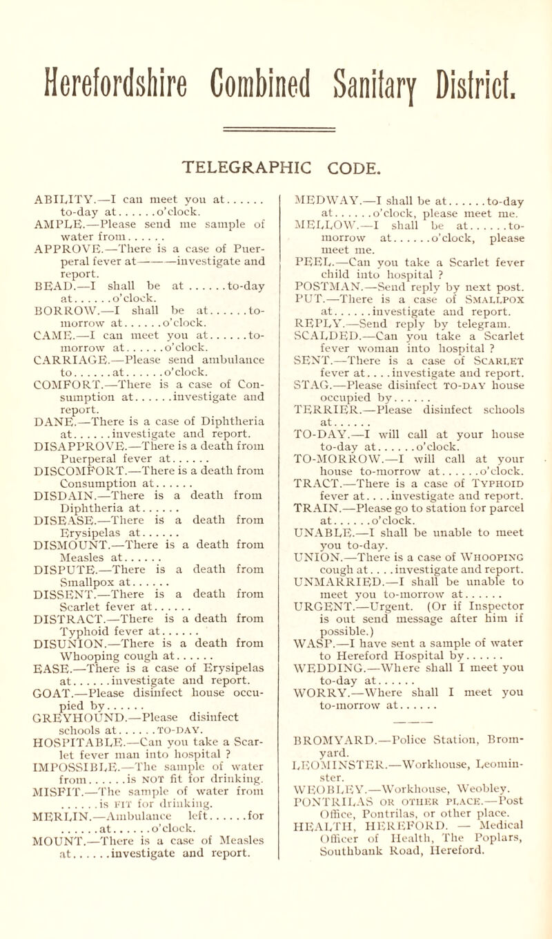 Herefordshire Combined Sanitary District TELEGRAPHIC CODE. ABILITY.—I can meet you at to-day at o’clock. AMPLE.—Please send me sample of water from APPROVE.—There is a case of Puer- peral fever at investigate and report. BEAD.—I shall be at .to-day at... . BORROW .—I shall be at. to- morrow at o’clock. CAME.—I can meet you at. , to- morrow at , o’clock. CARRIAG E.—Please send ambulance to .. at o’clock. COMPORT.—There is a case of Con- sumption at investigate and report. DANE.—There is a case of Diphtheria at investigate and report. DISAPPROVE.—There is a death from Puerperal fever at DISCOMFORT.—There is a death from Consumption at DISDAIN.—There is a death from Diphtheria at DISEASE.—There is a death from Erysipelas at DISMOUNT.—There is a death from Measles at DISPUTE.—There is a death from Smallpox at DISSENT.—There is a death from Scarlet fever at DISTRACT.—There is a death from Typhoid fever at DISUNION.—There is a death from Whooping cough at EASE.—There is a case of Erysipelas at investigate and report. GOAT.—Please disinfect house occu- pied by GREYPIOUND.—Please disinfect schools at TO-DAY. HOSPITABLE.—Can you take a Scar- let fever man into hospital ? IMPOSSIBLE.—The sample of water from is NOT fit for drinking. MISFIT.—The sample of water from is FIT for drinking. MERLIN.—Ambulance left for at o’clock. MOUNT.—There is a case of Measles at investigate and report. MEDWAY.—I shall be at to-day at o’clock, please meet me. MELLOW.—I shall be at to- morrow at o’clock, please meet me. PEEL.—Can you take a Scarlet fever child into hospital ? POSTMAN.—Send reply by next post. PUT.—There is a case of Smallpox at investigate and report. REPLY.—Send reply by telegram. SCALDED.—Can you take a Scarlet fever woman into hospital ? SENT.—There is a case of Scarlet fever at. . . .investigate and report. STAG.—Please disinfect to-day house occupied by TERRIER.—Please disinfect schools at TO-DAY.—I will call at your house to-day at o’clock. TO-MORROW.—I will call at your house to-morrow at o’clock. TRACT.—There is a case of Typhoid fever at. . . .investigate and report. TRAIN.—Please go to station for parcel at o’clock. UNABLE.—I shall be unable to meet you to-day. UNION.—There is a case of Whooping cough at. . . .investigate and report. UNMARRIED.—I shall be unable to meet you to-morrow at URGENT.—Urgent. (Or if Inspector is out send message after him if possible.) WASP.—I have sent a sample of water to Hereford Hospital by WEDDING.—Where shall I meet you to-day at WORRY.—Where shall I meet you to-morrow at BROMYARD.—Police Station, Brom- yard. LEOMINSTER.—Workhouse, Leomin- ster. WEOBLEY.—Workhouse, Weobley. PONTRILAS ok OTHER PLACE.—Post Office, Pontrilas, or other place. HEALTH, HEREFORD. — Medical Officer of Health, The Poplars, Southbank Road, Hereford.