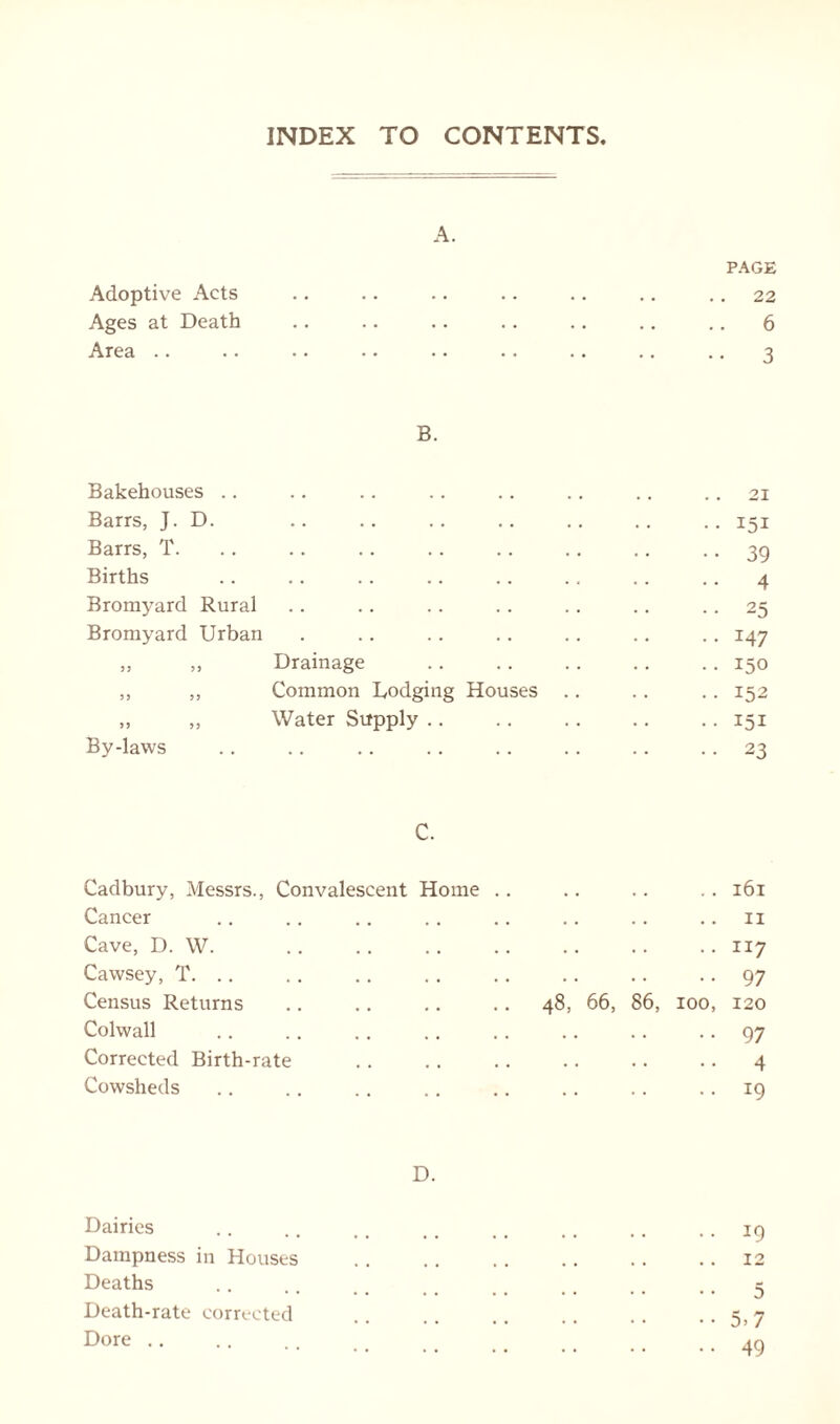 INDEX TO CONTENTS A. PAGE Adoptive Acts .. .. .. .. .. .. 22 Ages at Death .. .. .. .. .. .. .. 6 Area .. .. .. .. .. .. .. .. .. 3 B. Bakehouses .. .. .. .. .. .. .. .. 21 Barrs, J. D. .. .. .. .. .. .. .. 151 Barrs, T. .. .. .. .. .. .. .. • • 39 Births .. .. .. .. .. ., .. .. 4 Bromyard Rural .. .. .. .. .. .. 25 Bromyard Urban . .. .. .. .. .. .. 147 „ ,, Drainage .. 150 ,, „ Common Lodging Houses .. .. .. 152 » „ Water Supply 151 By-laws .. .. .. . . .. .. .. 23 C. Cadbury, Messrs., Convalescent Home .. .. .. . . 161 Cancer .. .. .. .. .. .. .. 11 Cave, D. W. .. .. .. .. .. .. .. 117 Cawsey, T. .. .. .. .. .. .. .. 97 Census Returns .. .. .. .. 48, 66, 86, 100, 120 Colwall .. .. .. .. .. .. .. 97 Corrected Birth-rate .. .. .. .. .. .. 4 Cowsheds .. .. .. .. .. .. .. 19 D. Dairies .. .. .. ., .. .. .. .. 19 Dampness in Houses 12 Deaths .. .. #, .. ., s Death-rate corrected .. . 7 Dore