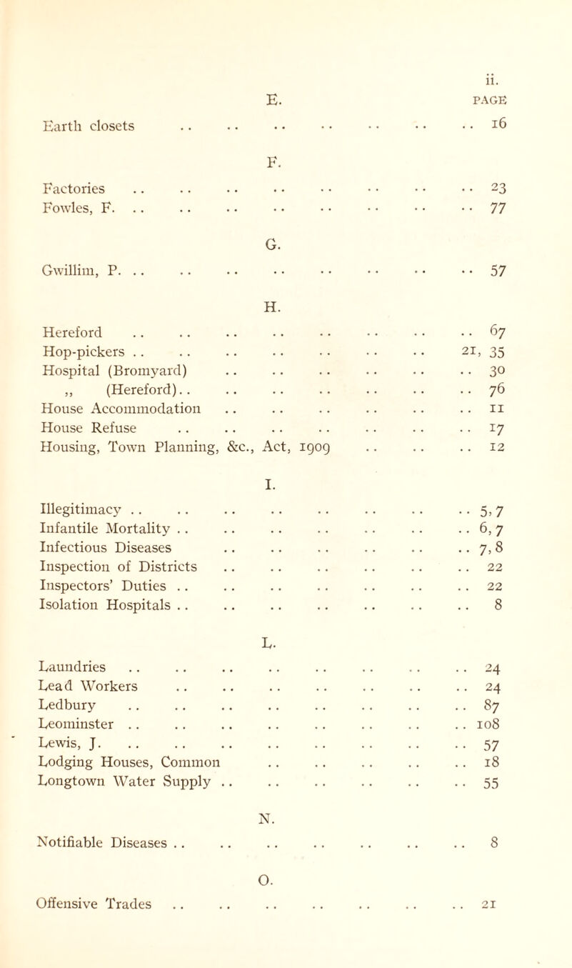 Earth closets E. Factories Fowles, F. Gwillim, P. F. G. H. Hereford Hop-pickers Hospital (Bromyard) ,, (Hereford).. House Accommodation House Refuse Housing, Town Planning, &c., Act, 1909 Illegitimacy Infantile Mortality .. Infectious Diseases Inspection of Districts Inspectors’ Duties .. Isolation Hospitals .. I. L. Laundries Lead Workers Ledbury Leominster Lewis, J. Lodging Houses, Common Longtown Water Supply Notifiable Diseases .. N. O. 11. PAGE . 16 23 77 •• 57 .. 67 2L 35 • 30 • 76 11 • *7 . 12 ••5,7 ..6,7 • •7,8 .. 22 .. 22 .. 8 24 24 87 108 57 18 55 8