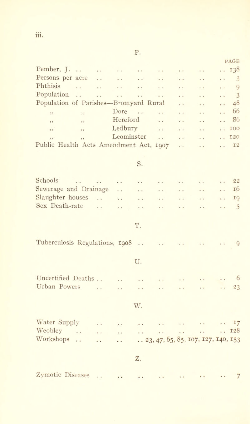 111. p. Pember, J. .. Persons per acre Phthisis Population Population of Parishes—Bromyard Rural „ „ Dore ,, ,, Hereford ,, ,, Ledbury ,, ,, Leominster Public Health Acts Amendment Act, 1907 S. Schools Sewerage and Drainage Slaughter houses Sex Death-rate PAGE 138 3 9 3 48 66 86 100 120 12 22 16 19 5 T. Tuberculosis Regulations, 1908 .. U. Uncertified Deaths Urban Powers W. Water Supply Weobley Workshops 9 6 23 r7 128 23. 47- 65. $5-107, 127,140,153 Z. Zymotic Diseases 7