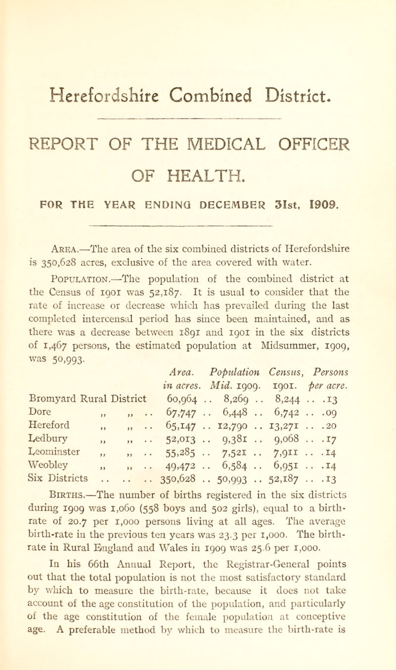 REPORT OF THE MEDICAL OFFICER OF HEALTH, FOR THE YEAR ENDING DECEMBER 31st, 1909. Area.—The area of the six combined districts of Herefordshire is 350,628 acres, exclusive of the area covered with water. Population.—The population of the combined district at the Census of 1901 was 52,187. It is usual to consider that the rate of increase or decrease which has prevailed during the last completed intercensal period has since been maintained, and as there was a decrease between 1891 and 1901 in the six districts of 1,467 persons, the estimated population at Midsummer, 1909, was 50,993. Area. Population Census, Persons in acres. Mid. 1909. 1901. per acre. Bromyard Rural District 60,964 . 8,269 .. 8,244 .. .13 Dore „ „ .. 67,747 . . 6,448 .. 6,742 .. .09 Hereford ,, ,, .. 65A47 • . 12,790 .. 13,271 .. .20 Ledbury „ „ .. 52,013 . . 9,38i .. 9,068 .. .17 Leominster ,, ,, .. 55,285 . • 7,521 .. 7,911 . .14 Weobley ,, ,, .. 49,472 . . 6,584 .. 6,95i .. .14 Six Districts 350,628 . • 50,993 •• 52,187 •. -13 Births.—The number of births registered in the six districts during 1909 was 1,060 (558 boys and 502 girls), equal to a birth- rate of 20.7 per 1,000 persons living at all ages. The average birth-rate in the previous ten years was 23.3 per 1,000. The birth- rate in Rural England and Wales in 1909 was 25.6 per 1,000. In his 66th Annual Report, the Registrar-General points out that the total population is not the most satisfactory standard by which to measure the birth-rate, because it does not take account of the age constitution of the population, and particularly of the age constitution of the female population at conceptive age. A preferable method by which to measure the birth-rate is