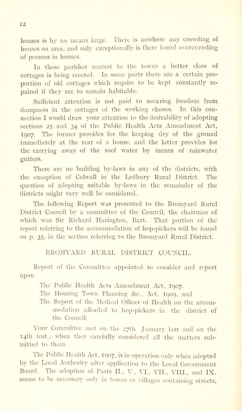 houses is by no means large. There is nowhere any crowding of houses on area, and only exceptionally is there found overcrowding of persons in houses. In those parishes nearest to the towns a better class of cottages is being erected. In some parts there are a certain pro- portion of old cottages which require to be kept constantly re- paired if the}- are to remain habitable. Sufficient attention is not paid to securing freedom from dampness in the cottages of the working classes. In this con- nection I would draw your attention to the desirability of adopting sections 25 and 34 of the Public Health Acts Amendment Act, 1907. The former provides for the keeping dry of the ground immediately at the rear of a house, and the latter provides for the carrying away of the roof water by means of rainwater gutters. There arc no building by-laws in any of the districts, with the exception of Colwall in the Ledbury Rural District. The question of adopting suitable by-laws in the remainder of the districts might very well be considered. The following Report was presented to the Bromyard Rural District Council by a committee of the Council, the chairman of which was Sir Richard Harington, Bart. That portion of the report referring to the accommodation of hop-pickers will be found on p. 35, in the section referring to the Bromyard Rural District. BROMYARD RURAL DISTRICT COUNCIL. Report of the Committee appointed to consider and report upon The Public Health Acts Amendment Act, 1907. The Housing Town Planning &c., Act, 1909, and '1 he Report of the Medical Officer of Health on the accom- modation afforded to hop-pickers in the district of the Council. Your Committee met on the 27th January last and on the 14th inst., when they carefully considered all the matters sub- mitted to them. 1 lie Public Health Act, 1907, is in operation only when adopted by the Local Authority after application to the Local Government Board. The adoption of Parts II., V., YI., VII., VIII., and IX. seems to be necessary only in towns or villages containing streets,