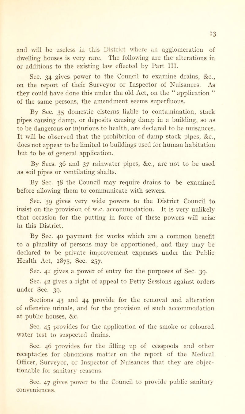 and will be useless in this District where an agglomeration of dwelling houses is very rare. The following are the alterations in or additions to the existing law effected by Part III. Sec. 34 gives power to the Council to examine drains, &c., on the report of their Surveyor or Inspector of Nuisances. As they could have done this under the old Act, on the “ application ” of the same persons, the amendment seems superfluous. By Sec. 35 domestic cisterns liable to contamination, stack pipes causing damp, or deposits causing damp in a building, so as to be dangerous or injurious to health, are declared to be nuisances. It will be observed that the prohibition of damp stack pipes, &c., does not appear to be limited to buildings used for human habitation but to be of general application. By Secs. 36 and 37 rainwater pipes, &c., are not to be used as soil pipes or ventilating shafts. By vSec. 38 the Council may require drains to be examined before allowing them to communicate with sewers. Sec. 39 gives very wide powers to the District Council to insist on the provision of w.c. accommodation. It is very unlikely that occasion for the putting in force of these powers will arise in this District. By Sec. 40 payment for works which are a common benefit to a plurality of persons may be apportioned, and they may be declared to be private improvement expenses under the Public Health Act, 1875, Sec. 257. Sec. 41 gives a power of entry for the purposes of Sec. 39. Sec. 42 gives a right of appeal to Petty Sessions against orders under Sec. 39. Sections 43 and 44 provide for the removal and alteration of offensive urinals, and for the provision of such accommodation at public houses, &c. Sec. 45 provides for the application of the smoke or coloured water test to suspected drains. Sec. 46 provides for the filling up of cesspools and other receptacles for obnoxious matter on the report of the Medical Officer, Surveyor, or Inspector of Nuisances that they are objec- tionable for sanitary reasons. Sec. 47 gives power to the Council to provide public sanitar}’ conveniences.