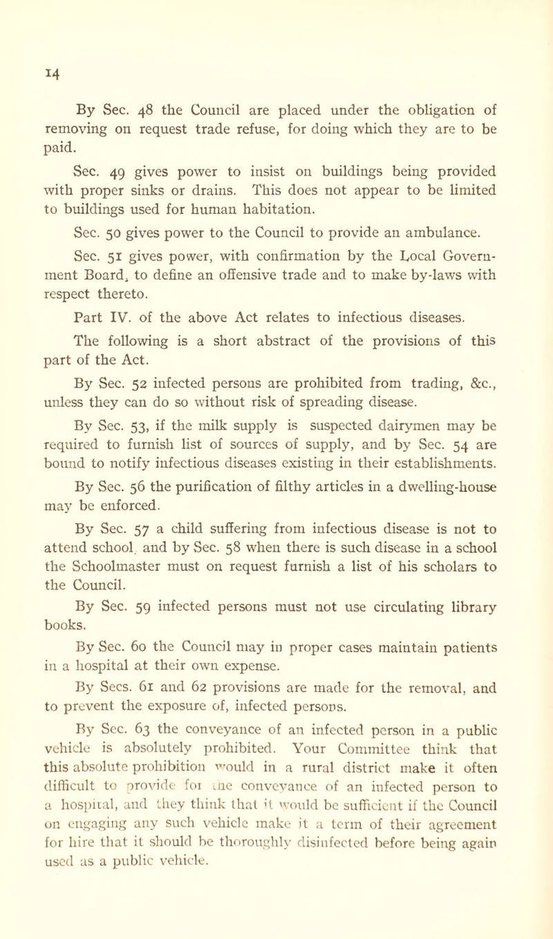 By Sec. 48 the Council are placed under the obligation of removing on request trade refuse, for doing which they are to be paid. Sec. 49 gives power to insist on buildings being provided with proper sinks or drains. This does not appear to be limited to buildings used for human habitation. Sec. 50 gives power to the Council to provide an ambulance. Sec. 51 gives power, with confirmation by the Local Govern- ment Board, to define an offensive trade and to make by-laws with respect thereto. Part IV. of the above Act relates to infectious diseases. The following is a short abstract of the provisions of this part of the Act. By Sec. 52 infected persons are prohibited from trading, &c., unless they can do so without risk of spreading disease. By Sec. 53, if the milk supply is suspected dairymen may be required to furnish list of sources of supply, and by Sec. 54 are bound to notify infectious diseases existing in their establishments. By Sec. 56 the purification of filthy articles in a dwelling-house may be enforced. By Sec. 57 a child suffering from infectious disease is not to attend school and by Sec. 58 when there is such disease in a school the Schoolmaster must on request furnish a list of his scholars to the Council. By Sec. 59 infected persons must not use circulating library books. By Sec. 60 the Council may in proper cases maintain patients in a hospital at their own expense. By Secs. 61 and 62 provisions are made for the removal, and to prevent the exposure of, infected persons. By Sec. 63 the conveyance of an infected person in a public vehicle is absolutely prohibited. Your Committee think that this absolute prohibition would in a rural district make it often difficult to provide foi me conveyance of an infected person to a hospital, and they think that it would be sufficient if the Council on engaging any such vehicle make it a term of their agreement for hire that it should be thoroughly disinfected before being again used as a public vehicle.