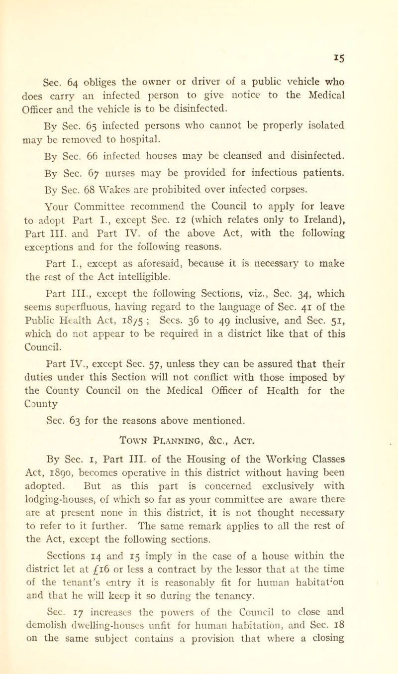 Sec. 64 obliges the owner or driver of a public vehicle who does carry an infected person to give notice to the Medical Officer and the vehicle is to be disinfected. By Sec. 65 infected persons who cannot be properly isolated may be removed to hospital. By Sec. 66 infected houses may be cleansed and disinfected. By Sec. 67 nurses may be provided for infectious patients. By Sec. 68 Wakes are prohibited over infected corpses. Your Committee recommend the Council to apply for leave to adopt Part I., except Sec. 12 (which relates only to Ireland), Part III. and Part IV. of the above Act, with the following exceptions and for the following reasons. Part I., except as aforesaid, because it is necessary to make the rest of the Act intelligible. Part III., except the following Sections, viz., Sec. 34, which seems superfluous, having regard to the language of Sec. 41 of the Public Health Act, 18/5 ; Secs. 36 to 49 inclusive, and Sec. 51, which do not appear to be required in a district like that of this Council. Part IV., except Sec. 57, unless they can be assured that their duties under this Section will not conflict with those imposed by the County Council on the Medical Officer of Health for the County Sec. 63 for the reasons above mentioned. Town Planning, &c., Act. By Sec. 1, Part III. of the Housing of the Working Classes Act, 1890, becomes operative in this district without having been adopted. But as this part is concerned exclusively with lodging-houses, of which so far as your committee are aware there are at present none in this district, it is not thought necessary to refer to it further. The same remark applies to all the rest of the Act, except the following sections. Sections 14 and 15 imply in the case of a house within the district let at £16 or less a contract by the lessor that at the time of the tenant’s entry it is reasonably fit for human habitation and that he will keep it so during the tenancy. Sec. 17 increases the powers of the Council to close and demolish dwelling-houses unfit for human habitation, and Sec. 18 on the same subject contains a provision that where a closing