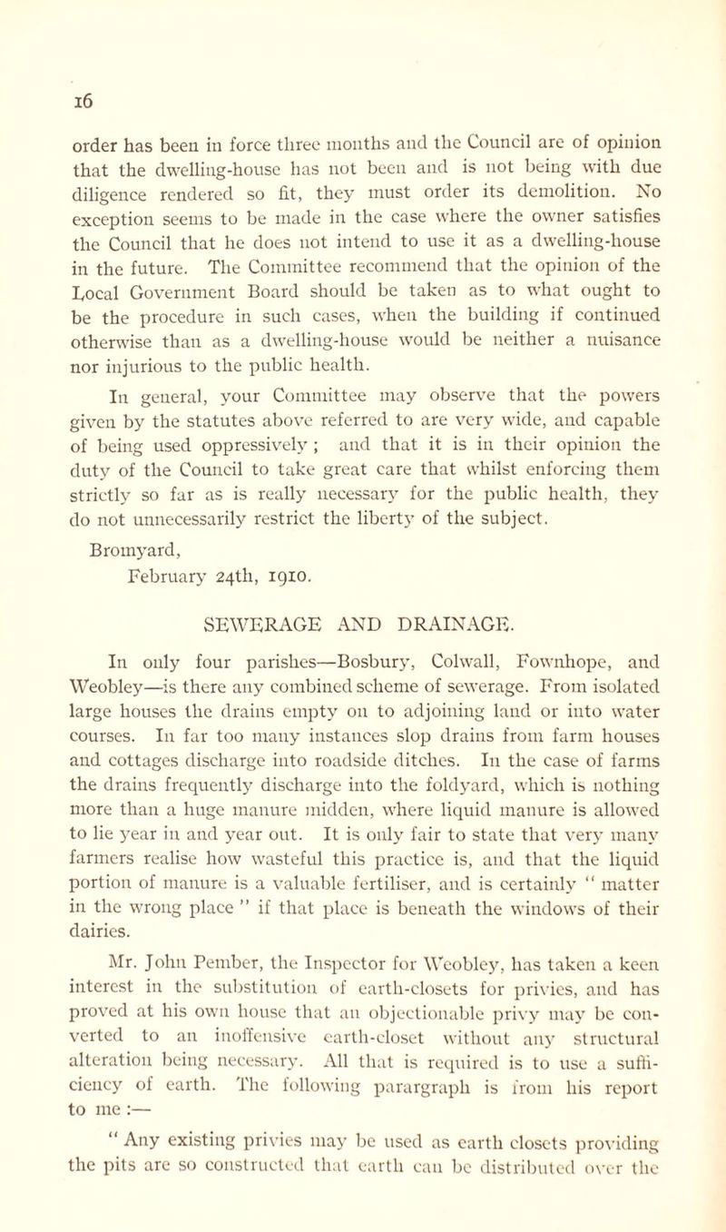 order has been in force three months and the Council are of opinion that the dwelling-house has not been and is not being with due diligence rendered so fit, they must order its demolition. No exception seems to be made in the case where the owner satisfies the Council that he does not intend to use it as a dwelling-house in the future. The Committee recommend that the opinion of the Local Government Board should be taken as to what ought to be the procedure in such cases, when the building if continued otherwise than as a dwelling-house would be neither a nuisance nor injurious to the public health. In general, your Committee may observe that the powers given by the statutes above referred to are very wide, and capable of being used oppressively ; and that it is in their opinion the duty of the Council to take great care that whilst enforcing them strictly so far as is really necessary for the public health, they do not unnecessarily restrict the liberty of the subject. Bromyard, February 24th, 1910. SEWERAGE AND DRAINAGE. In only four parishes—Bosbury, Colwall, Fownhope, and Weobley—is there any combined scheme of sewerage. From isolated large houses the drains empty on to adjoining land or into water courses. In far too many instances slop drains from farm houses and cottages discharge into roadside ditches. In the case of farms the drains frequently discharge into the foldyard, which is nothing more than a huge manure midden, where liquid manure is allowed to lie year in and year out. It is only fair to state that very many farmers realise how wasteful this practice is, and that the liquid portion of manure is a valuable fertiliser, and is certainly “ matter in the wrong place ” if that place is beneath the windows of their dairies. Mr. John Pember, the Inspector for Weobley, has taken a keen interest in the substitution of earth-closets for privies, and has proved at his own house that an objectionable privy may be con- verted to an inoffensive earth-closet without any structural alteration being necessary. All that is required is to use a suffi- ciency of earth. The following parargraph is from his report to me :— “ Any existing privies may be used as earth closets providing the pits are so constructed that earth can be distributed over the