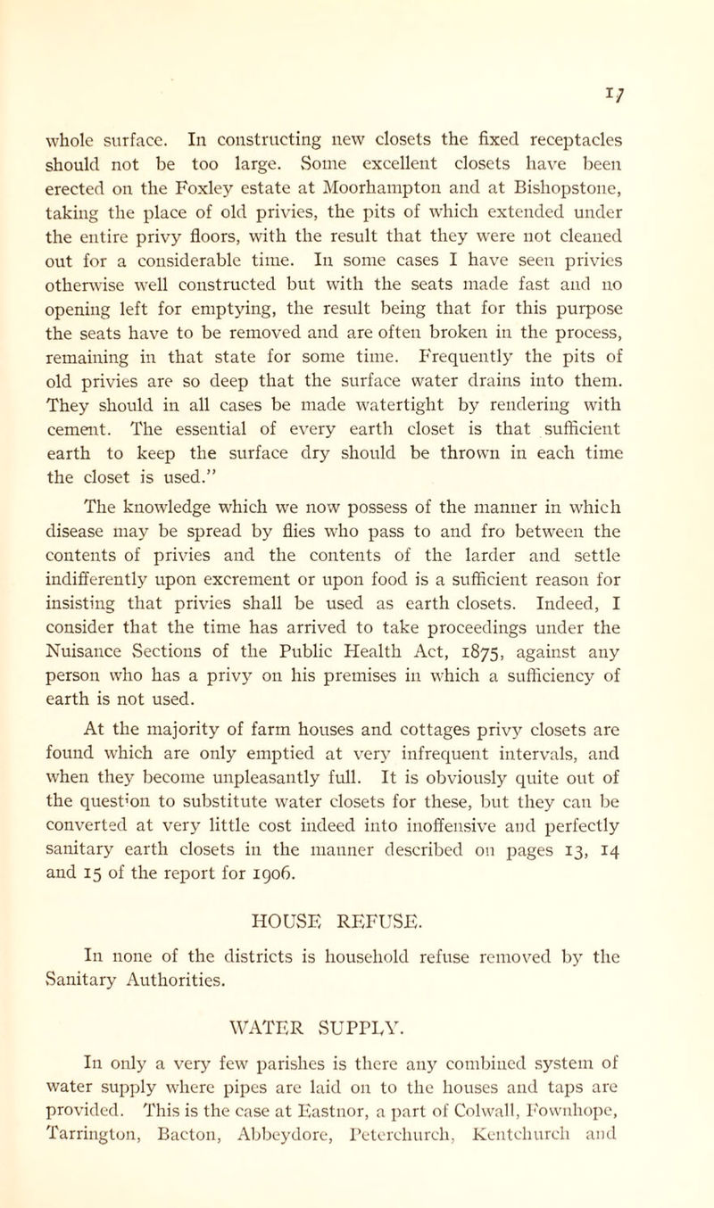 whole surface. In constructing new closets the fixed receptacles should not be too large. Some excellent closets have been erected on the Foxley estate at Moorhampton and at Bishopstoue, taking the place of old privies, the pits of which extended under the entire privy floors, with the result that they were not cleaned out for a considerable time. In some cases I have seen privies otherwise well constructed but with the seats made fast and no opening left for emptying, the result being that for this purpose the seats have to be removed and are often broken in the process, remaining in that state for some time. Frequently the pits of old privies are so deep that the surface water drains into them. They should in all cases be made watertight by rendering with cement. The essential of every earth closet is that sufficient earth to keep the surface dry should be thrown in each time the closet is used.” The knowledge which we now possess of the manner in which disease may be spread by flies who pass to and fro between the contents of privies and the contents of the larder and settle indifferently upon excrement or upon food is a sufficient reason for insisting that privies shall be used as earth closets. Indeed, I consider that the time has arrived to take proceedings under the Nuisance vSections of the Public Health Act, 1875, against any person who has a privy on his premises in which a sufficiency of earth is not used. At the majority of farm houses and cottages privy closets are found which are only emptied at very infrequent intervals, and when they become unpleasantly full. It is obviously quite out of the question to substitute water closets for these, but they can be converted at very little cost indeed into inoffensive and perfectly sanitary earth closets in the manner described on pages 13, 14 and 15 of the report for 1906. HOUSE REFUSE. In none of the districts is household refuse removed by the Sanitary Authorities. WATER SUPPEY. In only a very few parishes is there any combined system of water supply where pipes are laid on to the houses and taps are provided. This is the case at Eastnor, a part of Colwall, Fownhope, Tarrington, Baeton, Abbeydore, Peterchurch, Kentchurch and