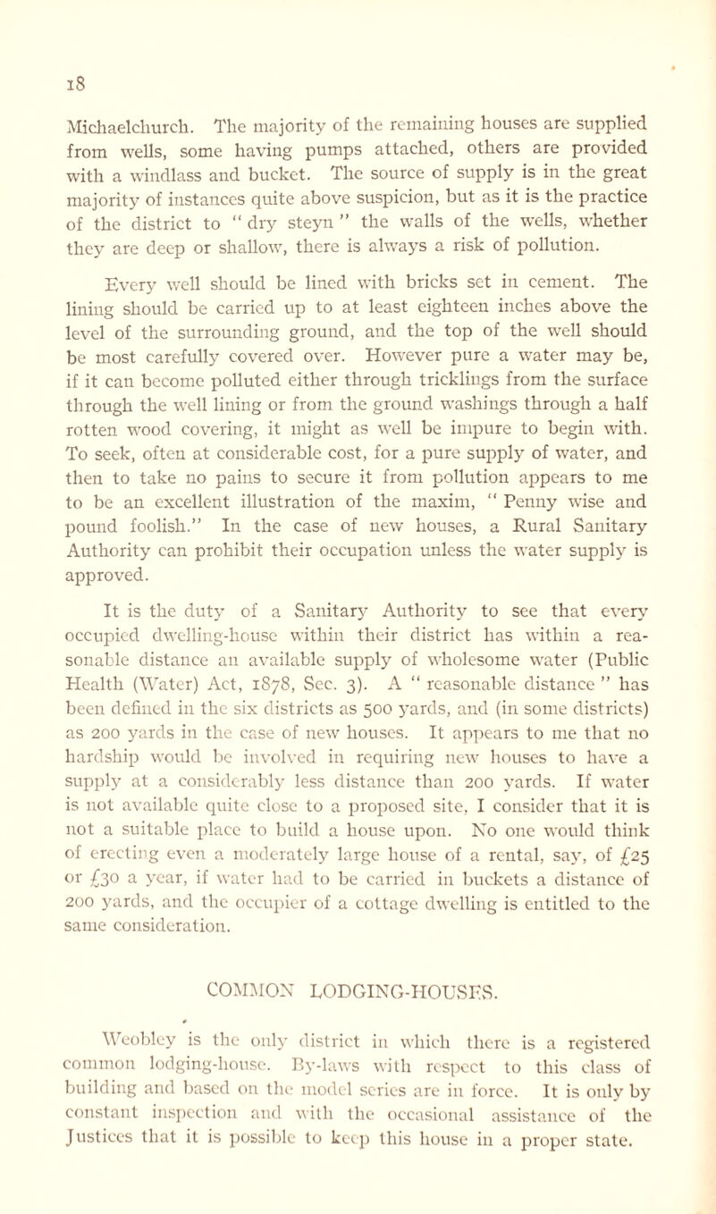 IS Michael church. The majority of the remaining houses are supplied from wells, some having pumps attached, others are provided with a windlass and bucket. The source of supply is in the great majority of instances quite above suspicion, but as it is the practice of the district to “ dry steyn ” the walls of the wells, whether they are deep or shallow, there is always a risk of pollution. Every well should be lined with bricks set in cement. The lining should be carried up to at least eighteen inches above the level of the surrounding ground, and the top of the well should be most carefully covered over. However pure a water may be, if it can become polluted either through trickliugs from the surface through the well lining or from the ground washings through a half rotten wood covering, it might as well be impure to begin with. To seek, often at considerable cost, for a pure supply of water, and then to take no pains to secure it from pollution appears to me to be an excellent illustration of the maxim, “ Penny wise and pound foolish.” In the case of new houses, a Rural Sanitary Authority can prohibit their occupation unless the water supply is approved. It is the duty of a Sanitary Authority to see that every occupied dwelling-house within their district has within a rea- sonable distance an available supply of wholesome water (Public Health (Water) Act, 1878, Sec. 3). A “ reasonable distance ” has been defined in the six districts as 500 yards, and (in some districts) as 200 yards in the case of new houses. It appears to me that no hardship would be involved in requiring new houses to have a supply at a considerably less distance than 200 yards. If water is not available cpiite close to a proposed site, I consider that it is not a suitable place to build a house upon. No one would think of erecting even a moderately large house of a rental, say, of £25 °r £30 a year, if water had to be carried in buckets a distance of 200 yards, and the occupier of a cottage dwelling is entitled to the same consideration. COMMON LODGING-HOUSES. 0 Weobley is the only district in which there is a registered common lodging-house. By-laws with respect to this class of building and based on the model scries are in force. It is only by constant inspection and with the occasional assistance of the J ustices that it is possible to keep this house in a proper state.