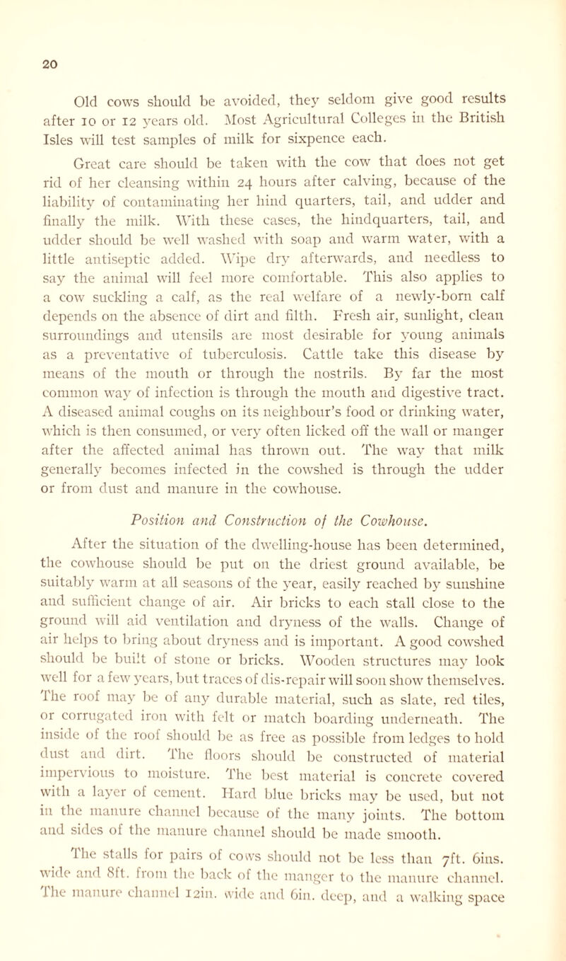 Old cows should be avoided, they seldom give good results after io or 12 years old. Most Agricultural Colleges in the British Isles will test samples of milk for sixpence each. Great care should be taken with the cow that does not get rid of her cleansing within 24 hours after calving, because of the liability of contaminating her hind quarters, tail, and udder and finally the milk. With these cases, the hindquarters, tail, and udder should be well washed with soap and warm water, with a little antiseptic added. Wipe dry afterwards, and needless to say the animal will feel more comfortable. This also applies to a cow suckling a calf, as the real welfare of a newly-born calf depends on the absence of dirt and filth. Fresh air, sunlight, clean surroundings and utensils are most desirable for young animals as a preventative of tuberculosis. Cattle take this disease by means of the mouth or through the nostrils. By far the most common way of infection is through the mouth and digestive tract. A diseased animal coughs on its neighbour’s food or drinking water, which is then consumed, or very often licked off the wall or manger after the affected animal has thrown out. The way that milk generally becomes infected in the cowshed is through the udder or from dust and manure in the cowhouse. Position and Construction of the Cowhouse. After the situation of the dwelling-house has been determined, the cowhouse should be put on the driest ground available, be suitably warm at all seasons of the year, easily reached by sunshine and sufficient change of air. Air bricks to each stall close to the ground will aid ventilation and dryness of the walls. Change of air helps to bring about dryness and is important. A good cowshed should be built of stone or bricks. Wooden structures may look well for a few years, but traces of dis-repair will soon show themselves, i he roof may be of any durable material, such as slate, red tiles, or corrugated iron with felt or match boarding underneath. The inside of the roof should be as free as possible from ledges to hold dust and dirt. The floors should be constructed of material impervious to moisture. The best material is concrete covered with a layer of cement. Hard blue bricks may be used, but not in the manure channel because of the many joints. The bottom and sides ol the manure channel should be made smooth. 1 he stalls lor pairs of cows should not be less than 7ft. 6ins. wide and 8ft. fiom the back of the manger to the manure channel. I he manure channel I2in. wide and Gin. deep, and a walking space