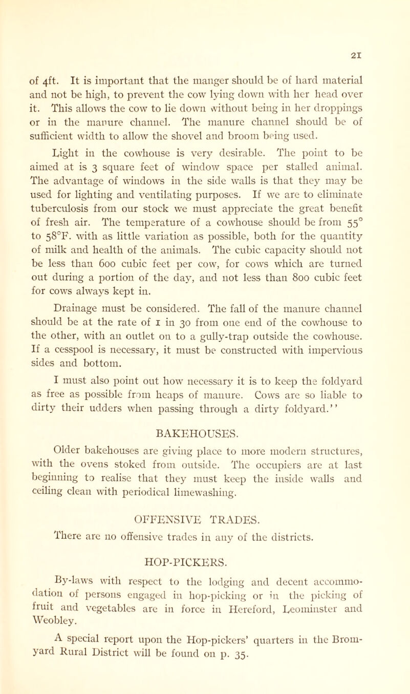 of 4ft. It is important that the manger should be of hard material and not be high, to prevent the cow lying down with her head over it. This allows the cow to lie down without being in her droppings or in the manure channel. The manure channel should be of sufficient width to allow the shovel and broom being used. Light in the cowhouse is very desirable. The point to be aimed at is 3 square feet of window space per stalled animal. The advantage of windows in the side walls is that they may be used for lighting and ventilating purposes. If we are to eliminate tuberculosis from our stock we must appreciate the great benefit of fresh air. The temperature of a cowhouse should be from 550 to 58°F. with as little variation as possible, both for the quantitj'- of milk and health of the animals. The cubic capacity should not be less than 600 cubic feet per cow, for cows which are turned out during a portion of the day, and not less than 800 cubic feet for cows always kept in. Drainage must be considered. The fall of the manure channel should be at the rate of 1 in 30 from one end of the cowhouse to the other, with an outlet on to a gully-trap outside the cowhouse. If a cesspool is necessary, it must be constructed with impervious sides and bottom. I must also point out how necessary it is to keep the foldyard as free as possible from heaps of manure. Cows are so liable to dirty their udders when passing through a dirty foldyard.” BAKEHOUSES. Older bakehouses are giving place to more modern structures, with the ovens stoked from outside. The occupiers are at last beginning to realise that they must keep the inside walls and ceiling clean with periodical limewashing. OFFENSIVE TRADES. There are no offensive trades in any of the districts. HOF-PICKERS. By-laws with respect to the lodging and decent accommo- dation of persons engaged in hop-picking or in the picking of iruit and vegetables are in force in Hereford, Leominster and Weobley. A special report upon the Hop-pickers’ quarters in the Brom- yard Rural District will be found on p. 35.