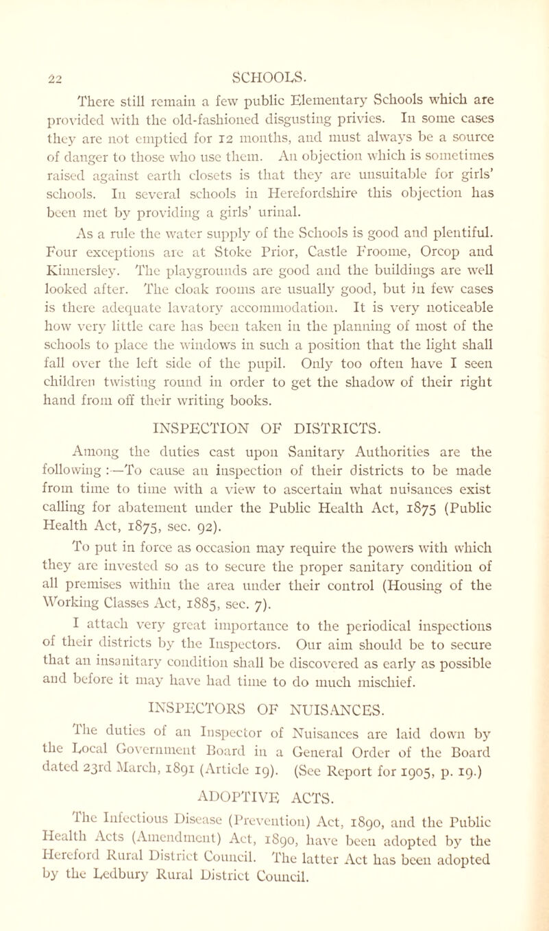 There still remain a few public Elementary Schools which are provided with the old-fashioned disgusting privies. In some cases they are not emptied for 12 months, and must always be a source of danger to those who use them. An objection which is sometimes raised against earth closets is that they are unsuitable for girls’ schools. In several schools in Herefordshire this objection has been met by providing a girls’ urinal. As a rule the water supply of the Schools is good and plentiful. Four exceptions are at Stoke Prior, Castle Froome, Orcop and Kinnersley. The playgrounds are good and the buildings are well looked after. The cloak rooms are usually good, but in few cases is there adequate lavatory accommodation. It is very noticeable how very little care has been taken in the planning of most of the schools to place the windows in such a position that the light shall fall over the left side of the pupil. Only too often have I seen children twisting round in order to get the shadow of their right hand from off their writing books. INSPECTION OF DISTRICTS. Among the duties cast upon Sanitary Authorities are the following :—To cause an inspection of their districts to be made from time to time with a view to ascertain what nuisances exist calling for abatement under the Public Health Act, 1875 (Public Health Act, 1875, sec. 92). To put in force as occasion may require the powers with which they are invested so as to secure the proper sanitary condition of all premises within the area under their control (Housing of the Working Classes Act, 1885, sec. 7). I attach very great importance to the periodical inspections of their districts by the Inspectors. Our aim should be to secure that an insanitary condition shall be discovered as early as possible and before it may have had time to do much mischief. INSPECTORS OF NUISANCES. Hie duties of an Inspector of Nuisances are laid down by the Focal Government Board in a General Order of the Board dated 23rd March, 1891 (Article 19). (See Report for 1905, p. 19.) ADOPTIVE ACTS. I he Infectious Disease (Prevention) Act, 1890, and the Public Health Acts (Amendment) Act, 1890, have been adopted by the Hereford Rural District Council. The latter Act has been adopted by the Fcdbury Rural District Council.
