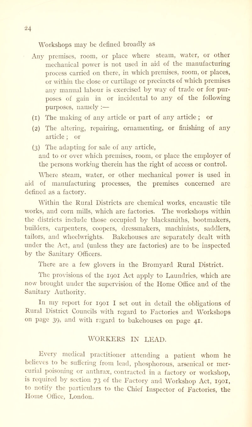 Workshops may be defined broadly as Any premises, room, or place where steam, water, or other mechanical power is not used in aid of the manufacturing process carried on there, in which premises, room, or places, or within the close or curtilage or precincts of which premises any manual labour is exercised by way of trade or for pur- poses of gain in or incidental to any of the following purposes, namely :— (1) The making of any article or part of any article ; or (2) The altering, repairing, ornamenting, or finishing of any article ; or (3) The adapting for sale of any article, and to or over which premises, room, or place the employer of the persons working therein has the right of access or control. WTiere steam, water, or other mechanical power is used in aid of manufacturing processes, the premises concerned arc defined as a factory. Within the Rural Districts are chemical works, encaustic tile works, and corn mills, which are factories. The workshops within the districts include those occupied by blacksmiths, bootmakers, builders, carpenters, coopers, dressmakers, machinists, saddlers, tailors, and wheelwrights. Bakehouses are separately dealt with under the Act, and (unless they are factories) are to be inspected by the Sanitary Officers. There are a few glovers in the Bromyard Rural District. The provisions of the 1901 Act apply to Laundries, which are now brought under the supervision of the Home Office and of the Sanitary Authority. In my report for 1901 I set out in detail the obligations of Rural District Councils with regard to Factories and Workshops on page 39, and with regard to bakehouses on page 41. WORKERS IN LEAD. Every medical practitioner attending a patient whom he believes to be suffering from lead, phosphorous, arsenical or mer- curial poisoning or anthrax, contracted in a factory or workshop, is required by section 73 of the Factory and Workshop Act, 1901, to notify the particulars to the Chief Inspector of Factories, the Home Office, London.