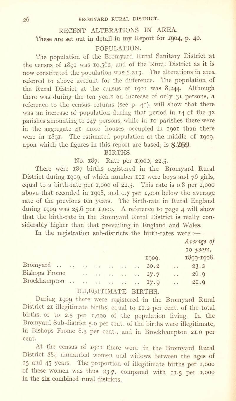 RECENT ALTERATIONS IN AREA. These are set out in detail in my Report for 1904, p. 40. POPULATION. The population of the Bromyard Rural Sanitary District at the census of 1891 was 10,562, and of the Rural District as it is now constituted the population was 8,213. The alterations in area referred to above account for the difference. The population of the Rural District at the census of 1901 was 8,244. Although there was during the ten years an increase of only 31 persons, a reference to the census returns (see p. 41), will show that there was an increase of population during that period in 14 of the 32 parishes amounting to 247 persons, while in ro parishes there were in the aggregate 41 more houses occupied in 1901 than there were in 1891. The estimated population at the middle of 1909, upon which the figures in this report are based, is 8>269- BIRTHS. No. 187. Rate per 1,000, 22.5. There were 187 births registered in the Bromyard Rural District during 1909, of which number 111 were boys and 76 girls, equal to a birth-rate per 1,000 of 22.5. This rate is 0.8 per 1,000 above that recorded in 1908, and 0.7 per 1,000 below the average rate of the previous ten years. The birth-rate in Rural England during 1909 was 25.6 per 1,000. A reference to page 4 will show that the birth-rate in the Bromyard Rural District is really con- siderably higher than that prevailing in England and Wales. In the registration sub-districts the birth-rates were :— Average of 10 years, 1909. 1899-1908. Bromyard .. 23.2 Bishops Frome 27.7 26.9 Brockhampton . J7-9 ILLEGITIMATE BIRTHS. 21.9 During 1909 there were registered in the Bromyard Rural District 21 illegitimate births, equal to 11.2 per cent, of the total births, or to 2.5 per 1,000 of the population living. In the Bromyard Sub-district 5.0 per cent, of the births were illegitimate, in Bishops Frome 8.3 per cent., and in Brockhampton 21.0 per cent. At the census of 1901 there were in the Bromyard Rural District 884 unmarried women and widows between the ages of 15 and 45 years. I lie proportion of illegitimate births per 1,000 of these women was thus 23.7, compared with 11.5 pei 1,000 in the six combined rural districts.