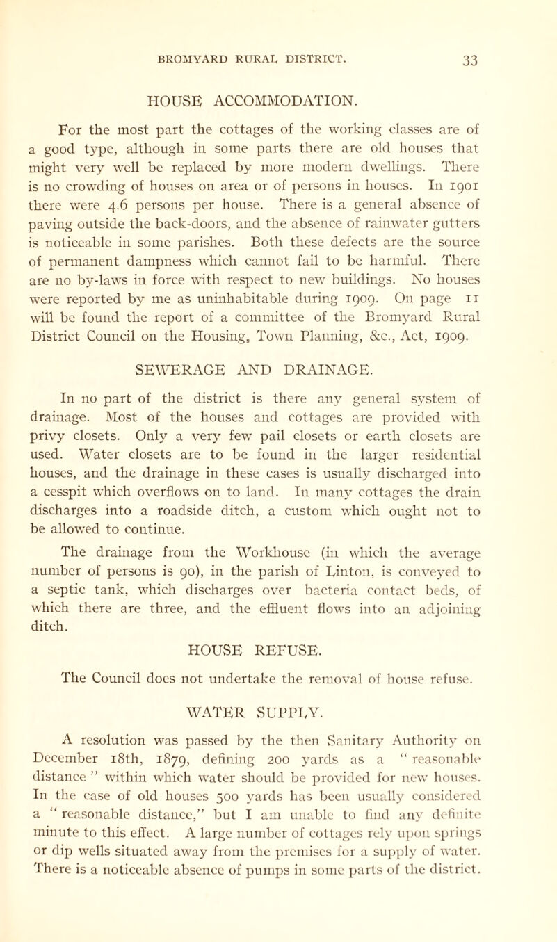 HOUSE ACCOMMODATION. For the most part the cottages of the working classes are of a good type, although in some parts there are old houses that might very well be replaced by more modern dwellings. There is no crowding of houses on area or of persons in houses. In 1901 there were 4.6 persons per house. There is a general absence of paving outside the back-doors, and the absence of rainwater gutters is noticeable in some parishes. Both these defects are the source of permanent dampness which cannot fail to be harmful. There are no by-laws in force with respect to new buildings. No houses were reported by me as uninhabitable during 1909. On page 11 will be found the report of a committee of the Bromyard Rural District Council on the Housing, Town Planning, &c., Act, 1909. SEWERAGE AND DRAINAGE. In no part of the district is there any general system of drainage. Most of the houses and cottages are provided with privy closets. Only a very few pail closets or earth closets are used. Water closets are to be found in the larger residential houses, and the drainage in these cases is usually discharged into a cesspit which overflows on to land. In many cottages the drain discharges into a roadside ditch, a custom which ought not to be allowed to continue. The drainage from the Workhouse (in which the average number of persons is 90), in the parish of Uinton, is conveyed to a septic tank, which discharges over bacteria contact beds, of which there are three, and the effluent flows into an adjoining ditch. HOUSE REFUSE. The Council does not undertake the removal of house refuse. WATER SUPPUY. A resolution was passed by the then Sanitary Authority on December 18th, 1879, defining 200 yards as a “ reasonable distance ” within which water should be provided for new houses. In the case of old houses 500 >rards has been usually considered a “ reasonable distance,” but I am unable to find any definite minute to this effect. A large number of cottages rely upon springs or dip wells situated away from the premises for a supply of water. There is a noticeable absence of pumps in some parts of the district.