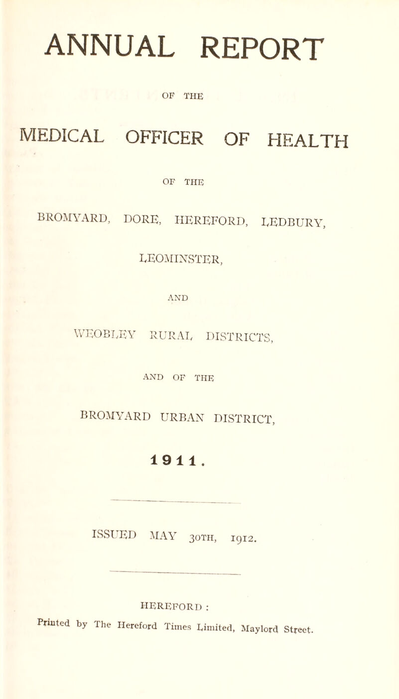 ANNUAL REPORT OF THE MEDICAL OFFICER OF HEALTH OF THE BROMYARD, DORK, HEREFORD, LEDBURY, LEOMINSTER, AND weobley rural districts AND OF THE BROMYARD URBAN DISTRICT, 1911. ISSl ED MAY 30TH, 1912. HEREFORD: Printed by The Hereford Times Limited, Maylord Street.