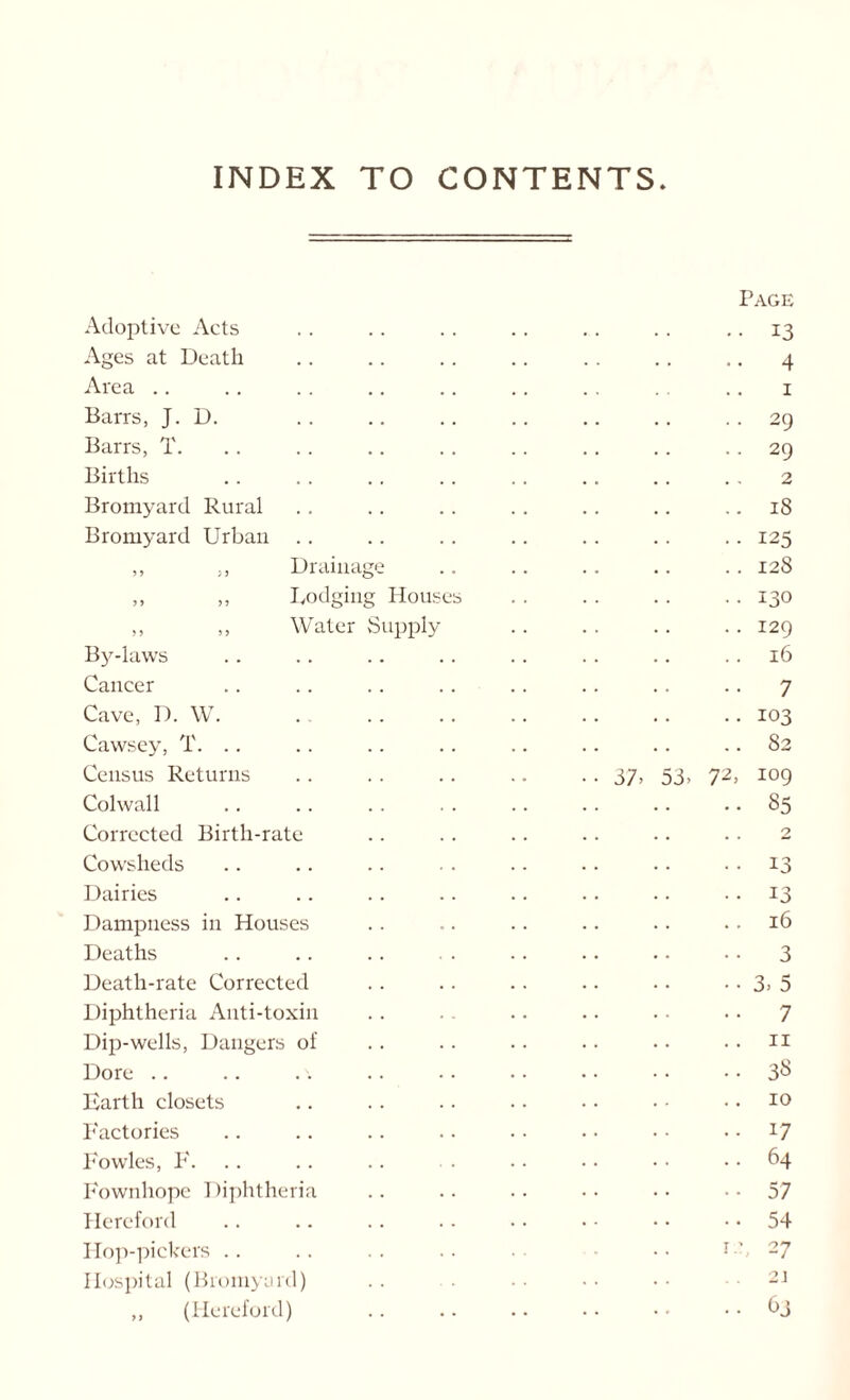 INDEX TO CONTENTS Adoptive Acts Page .. 13 Ages at Death .. 4 Area 1 Barrs, J. D. .. 29 Barrs, T. • • 29 Births 2 Bromyard Rural ..18 Bromyard Urban ..125 ,, ,, Drainage .. 128 ,, ,, Lodging Houses • • 130 ,, ,, Water Supply .. 129 By-laws .. 16 Cancer .. 7 Cave, D. W. ..103 Cawsey, T. .. .. 82 Census Returns • • 37. 53. 72, 109 Colwall .. 85 Corrected Birth-rate 2 Cowsheds • • 13 Dairies •. 13 Dampness in Houses .. 16 Deaths .. 3 Death-rate Corrected •• 3. 5 Diphtheria Anti-toxin .. 7 Dip-wells, Dangers of .. 11 Dore .. 38 Earth closets .. 10 Factories ..17 Fowles, F. .. 64 Fownhope Diphtheria • - 57 Hereford ■ • 54 Hop-pickers i.y 27 Hospital (Bromyard) 2J ,, (Hereford) .. 63