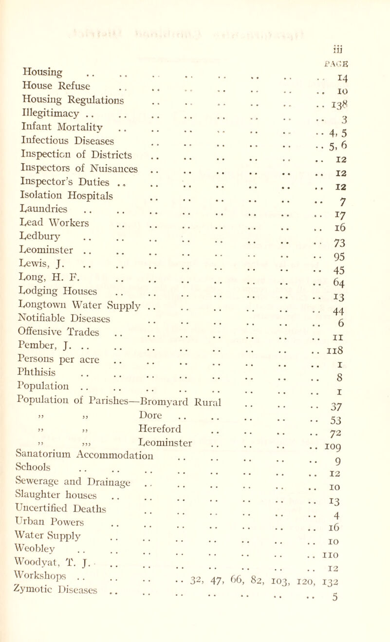 Housing House Refuse Housing Regulations Illegitimacy Infant Mortality Infectious Diseases Inspection of Districts Inspectors of Nuisances Inspector’s Duties Isolation Hospitals Laundries Lead Workers Ledbury Leominster .. Lewis, J. Long, H. F. Lodging Houses Longtown Water .Supply Notifiable Diseases Offensive Trades Pember, J. Persons per acre Phthisis Population .. Population of Parishes—Bromyard Rur )> j, Dore j) >, Hereford >> Leominster .Sanatorium Accommodation Schools Sewerage and Drainage .Slaughter houses Uncertified Deaths Urban Powers Water Supply Weobley Woody at, T. J. Workshops 32, 47, 66 Zymotic Diseases 2, 120 ill PAGE 14 . 10 • 138 ■ 3 • 4. 5 • 5. 6 12 . 12 12 ■ 7 17 16 73 95 45 64 13 44 6 11 118 1 8 1 37 53 72 109 9 12 10 13 4 16 10 no 12 132 5