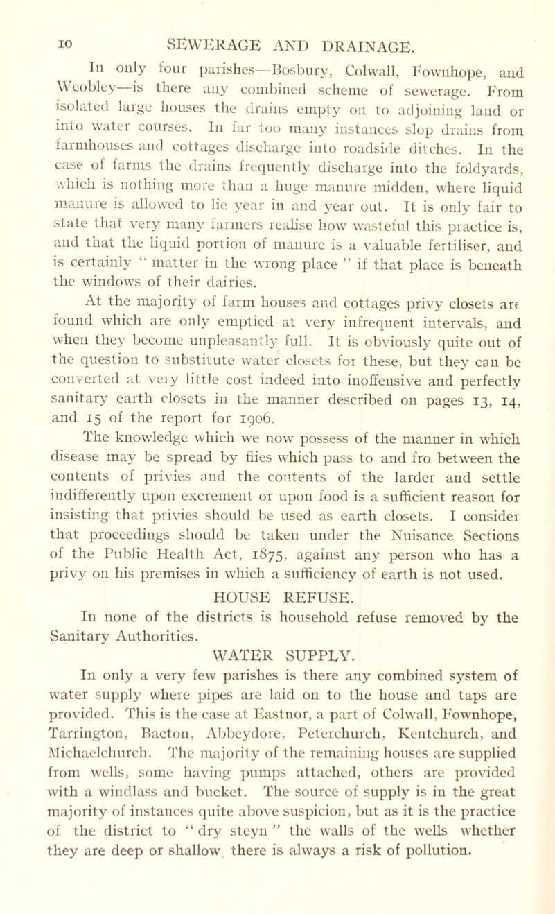 IO SEWERAGE AND DRAINAGE. In only lour parishes—Bosbury, Colwall, Fownhope, and \\ eobley is there any combined scheme of sewerage. From isolated large nouses the drains empty on to adjoining land or into water courses. In far too many instances slop drains from farmhouses and cottages discharge into roadside ditches. In the case of farms the drains frequently discharge into the foldyards, which is nothing more than a huge manure midden, where liquid manure is allowed to lie year in and year out. It is only fair to state that very many farmers realise how wasteful this practice is, and that the liquid portion of manure is a valuable fertiliser, and is certainly matter in the wrong place ” if that place is beneath the windows of their dairies. At the majority of farm houses and cottages privy closets arr found which are only emptied at very infrequent intervals, and when they become unpleasantly full. It is obviously quite out of the question to substitute water closets for these, but they can be converted at veiy little cost indeed into inoffensive and perfectly sanitary earth closets in the manner described on pages 13, 14, and 15 of the report for 1906. The knowledge which we now possess of the manner in which disease may be spread by flies which pass to and fro between the contents of privies and the contents of the larder and settle indifferently upon excrement or upon food is a sufficient reason for insisting that privies should be used as earth closets. I considei that proceedings should be taken under the Nuisance Sections of the Public Health Act, 1875, against any person who has a privy on his premises in which a sufficiency of earth is not used. HOUSE REFUSE. In none of the districts is household refuse removed by the Sanitary Authorities. WATER SUPPLY. In only a very few parishes is there any combined system of water supply where pipes are laid on to the house and taps are provided. This is the case at Eastnor, a part of Colwall, Fownhope, Tarrington, Bacton, Abbeydore, Peterehureh, Kentchurch, and Michaelchurch. The majority of the remaining houses are supplied from wells, some having pumps attached, others are provided with a windlass and bucket. The source of supply is in the great majority of instances quite above suspicion, but as it is the practice of the district to “ dry steyn ” the walls of the wells whether they are deep or shallow there is always a risk of pollution.