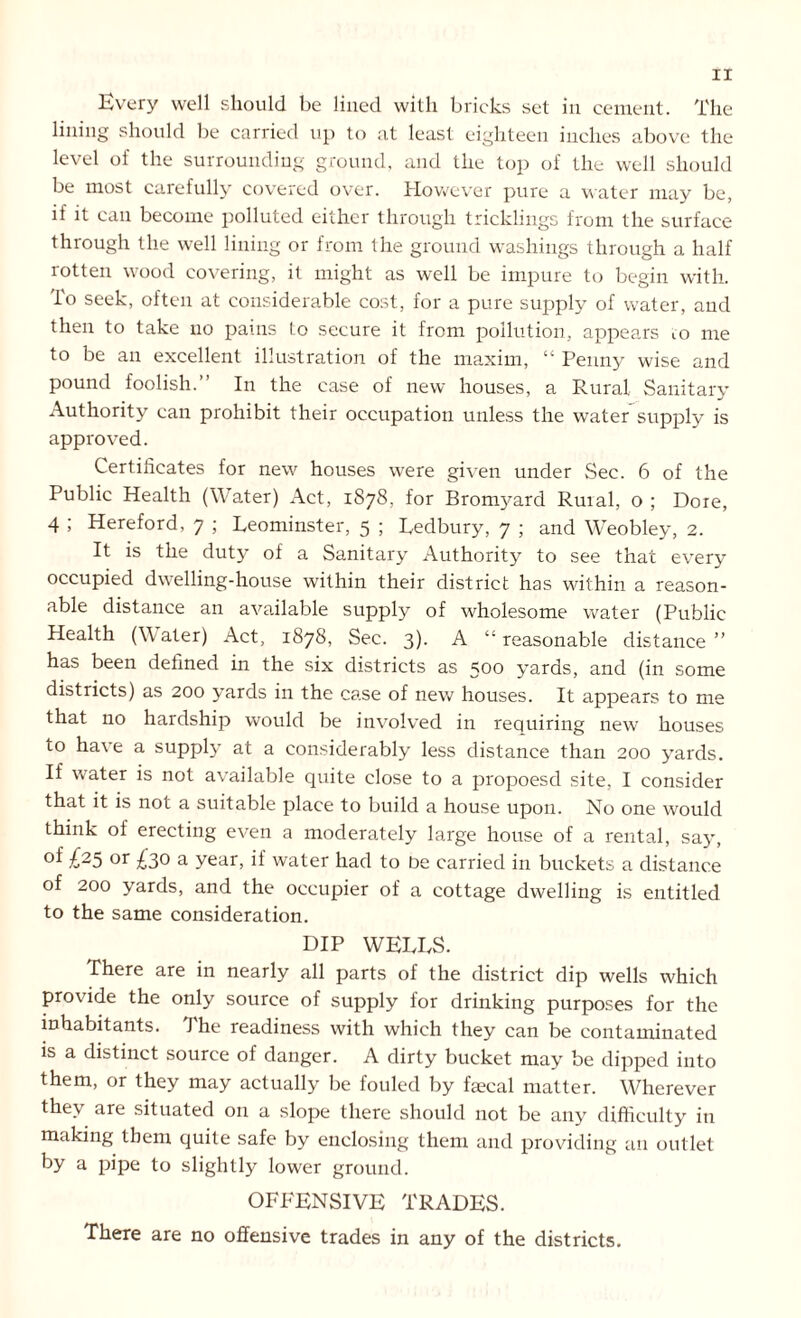 Every well should be lined with bricks set in cement. The lining should be carried up to at least eighteen inches above the level of the surrounding ground, and the top of the well should be most carefully covered over. However pure a water may be, if it can become polluted either through tricklings from the surface through the well lining or from the ground washings through a half rotten wood covering, it might as well be impure to begin with, lo seek, often at considerable cost, for a pure supply of water, and then to take no pains to secure it from pollution, appears io me to be an excellent illustration of the maxim, “ Penny wise and pound foolish.” In the case of new houses, a Rural Sanitary Authority can prohibit their occupation unless the water supply is approved. Certificates for new houses were given under Sec. 6 of the Public Health (Water) Act, 1878, for Bromyard Ruial, o ; Dore, 4 ; Hereford, 7 ; Leominster, 5 ; Ledbury, 7 ; and Weobley, 2. It is the duty of a Sanitary Authority to see that every occupied dwelling-house within their district has within a reason- able distance an available supply of wholesome water (Public Health (Water) Act, 1878, Sec. 3). A “ reasonable distance ” has been defined in the six districts as 500 yards, and (in some districts) as 200 yards in the case of new houses. It appears to me that no hardship would be involved in requiring new houses to have a supply at a considerably less distance than 200 yards. If water is not available quite close to a propoesd site, I consider that it is not a suitable place to build a house upon. No one would think of erecting even a moderately large house of a rental, say, °f £25 or £3° a year, if water had to be carried in buckets a distance of 200 yards, and the occupier of a cottage dwelling is entitled to the same consideration. DIP WELLS. There are in nearly all parts of the district dip wells which provide the only source of supply for drinking purposes for the inhabitants. The readiness with which they can be contaminated is a distinct source of danger. A dirty bucket may be dipped into them, or they may actually be fouled by faecal matter. Wherever they are situated on a slope there should not be any difficulty in making them quite safe by enclosing them and providing an outlet by a pipe to slightly lower ground. OFFENSIVE TRADES. There are no offensive trades in any of the districts.