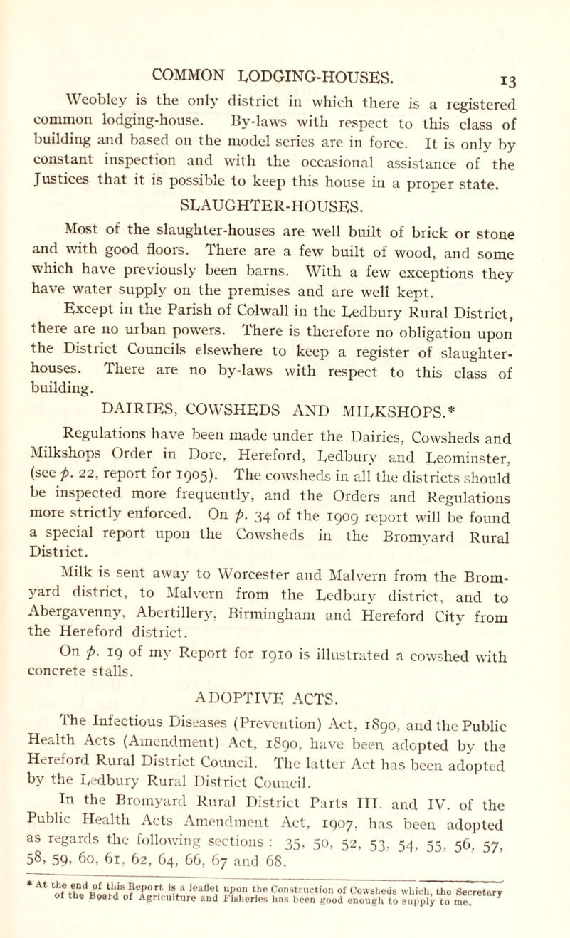 \\eobley is the only district in which there is a registered common lodging-house. By-laws with respect to this class of building and based on the model series are in force. It is only by constant inspection and with the occasional assistance of the Justices that it is possible to keep this house in a proper state. SLAUGHTER-HOUSES. Most of the slaughter-houses are well built of brick or stone and with good floors. There are a few built of wood, and some which have previously been barns. With a few exceptions they have water supply on the premises and are well kept. Except in the Parish of Colwall in the Ledbury Rural District, there are no urban powers. There is therefore no obligation upon the District Councils elsewhere to keep a register of slaughter- houses. There are no by-laws with respect to this class of building. DAIRIES, COWSHEDS AND MILKSHOPS.* Regulations have been made under the Dairies, Cowsheds and Milkshops Order in Dore, Hereford, Ledbury and Leominster, (see p. 22, report for 1905). The cowsheds in all the districts should be inspected more frequently, and the Orders and Regulations more strictly enforced. On p. 34 of the 1909 report will be found a special report upon the Cowsheds in the Bromyard Rural Distiict. Milk is sent away to Worcester and Malvern from the Brom- yard district, to Malvern from the Ledbury district, and to Abergavenny, Abertillery, Birmingham and Hereford City from the Hereford district. On p. 19 of my Report for 1910 is illustrated a cowshed with concrete stalls. ADOPTIVE ACTS. The Infectious Diseases (Prevention) Act, 1890, and the Public Health Acts (Amendment) Act, 1890, have been adopted by the Hereford Rural District Council. The latter Act has been adopted by the Ledbury Rural District Council. In the Bromyard Rural District Parts III. and IV. of the Public Health Acts Amendment Act, 1907, has been adopted as regards the following sections : 35, 50, 52, 53, 54, 55, 56, 57, 58, 59, 60, 61, 62, 64, 66, 67 and 68. * At oTrt V )eaflef ?p°n tiie Construction of Cowsheds which, tho Secretary of the Board of Agriculture and Fisheries has been good enough to supply to me. J