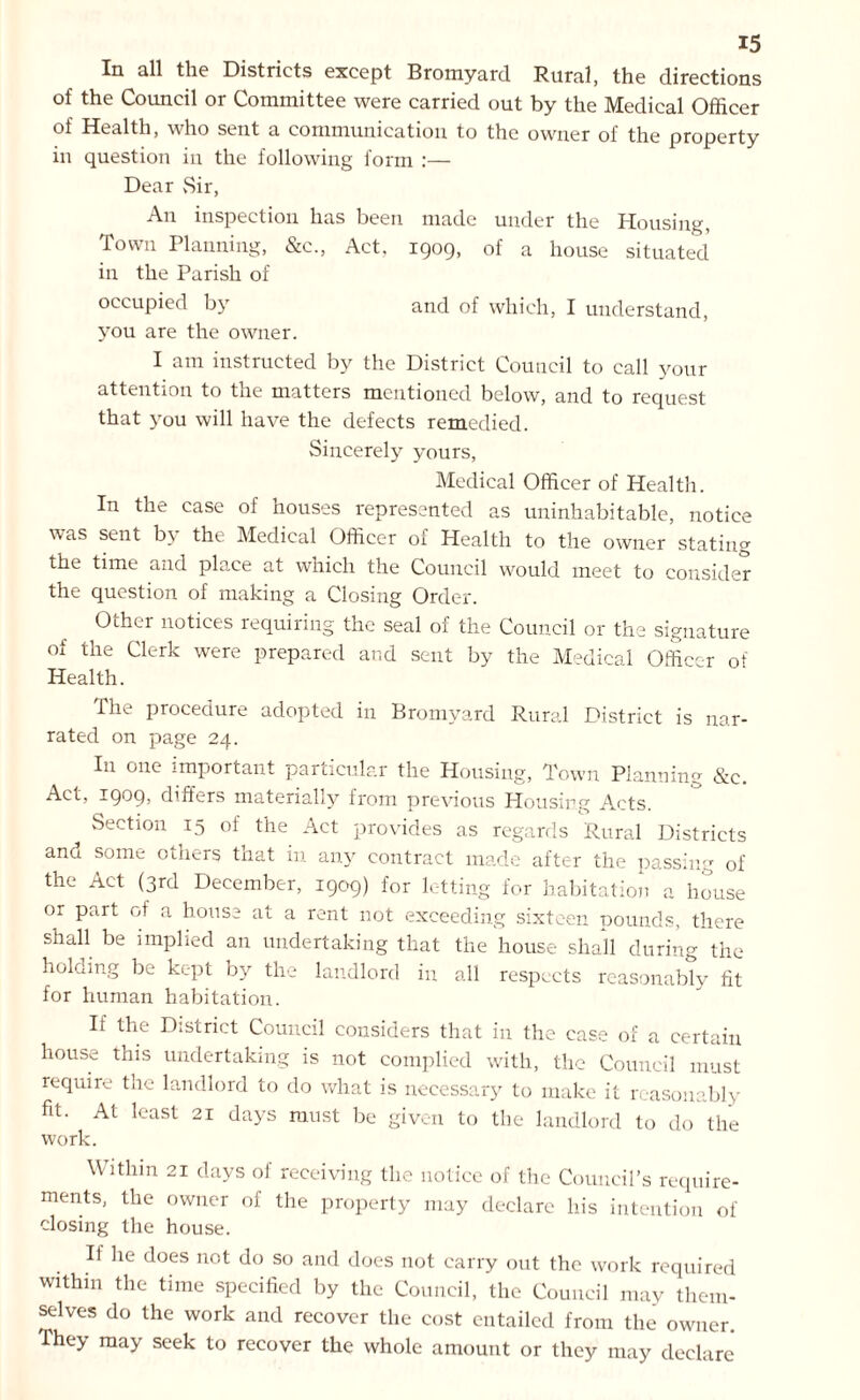 In all the Districts except Bromyard Rural, the directions of the Council or Committee were carried out by the Medical Officer of Health, who sent a communication to the owner of the property in question in the following form :— Dear vSir, An inspection has been made under the Housing, Town Planning, &c., Act, 1909, of a house situated in the Parish of occupied by and of which, I understand, you are the owner. I am instructed by the District Council to call your attention to the matters mentioned below, and to request that you will have the defects remedied. Sincerely yours, Medical Officer of Health. In the case of nouses represented as uninhabitable, notice was sent by the Medical Officer of Health to the owner stating the time and place at which the Council would meet to consider the question of making a Closing Order. Other notices requiring the seal of the Council or the signature of the Clerk were prepared and sent by the Medical Officer of Health. The procedure adopted in Bromyard Rural District is nar- rated on page 24. In one important particular the Housing, Town Planning &c. Act, 1909, differs materially from previous Housing Acts. ^ Section 15 of the Act provides as regards Rural Districts and some others that in any contract made after the passing of the Act (3rd December, 1909) for letting for habitation a house or part of a house at a rent not exceeding sixteen pounds, there shall be implied an undertaking that the house shall during the holding be kept by the landlord in all respects reasonably fit for human habitation. If the District Council considers that in the case of a certain house this undertaking is not complied with, the Council must require the landlord to do what is necessary to make it reasonably fit. At least 21 days must be given to the landlord to do the work. Within 21 days of receiving the notice of the Council’s require- ments, the owner of the property may declare his intention of closing the house. If he does not do so and does not carry out the work required within the time specified by the Council, the Council may them- selves do the work and recover the cost entailed from the owner. he> may seek to recover the whole amount or they may declare