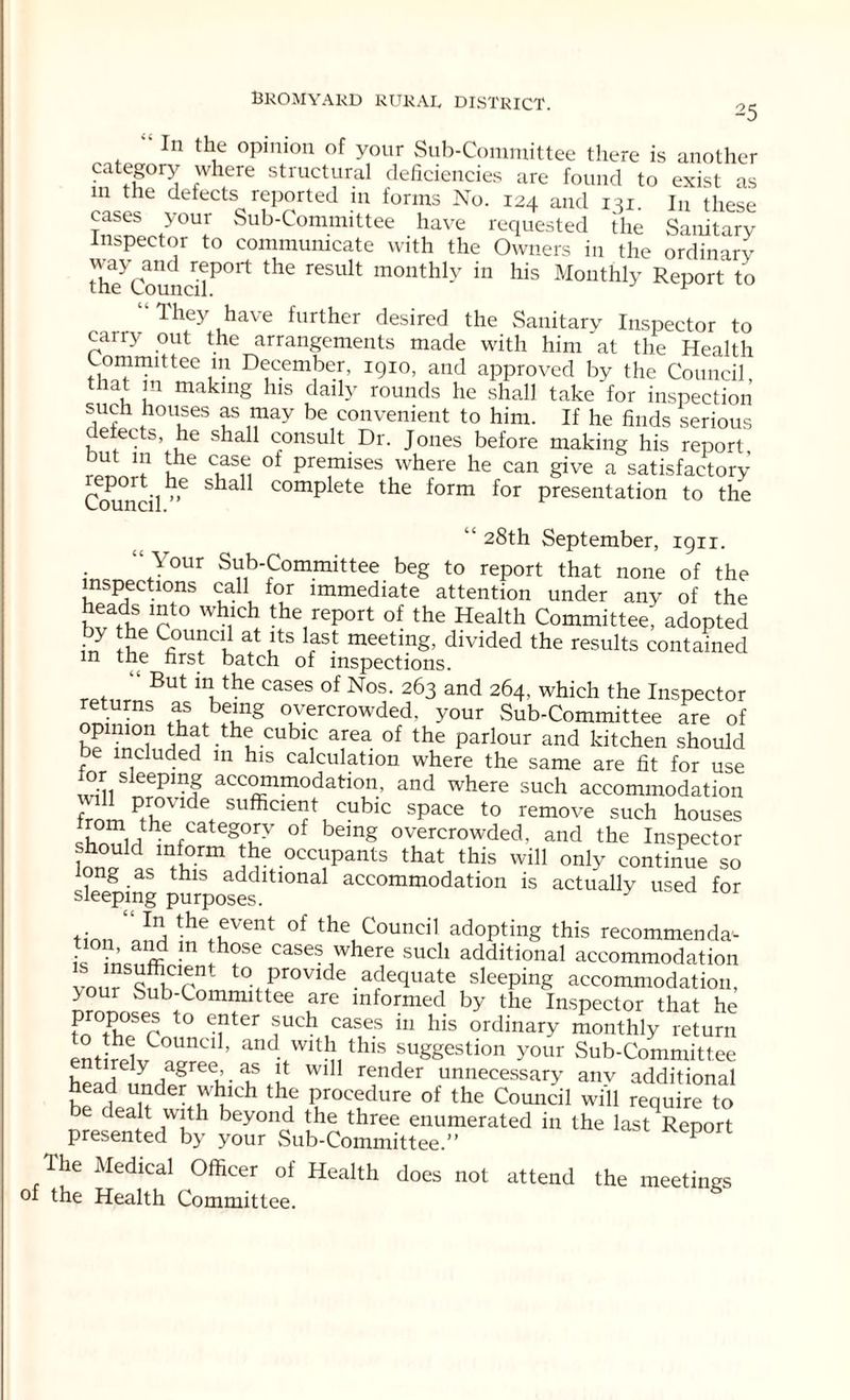 25 In the opinion of your Sub-Committee there is another category where structural deficiencies are found to exist as in the defects reported in forms No. 124 and 131. Iu these cases your Sub-Committee have requested the Sanitary inspector to communicate with the Owners in the ordinary the^Council^0rt ^ ieSUlt monthl-v in his Monthly Report to They have further desired the Sanitary Inspector to cariy out the arrangements made with him at the Health Committee in December, 1910, and approved by the Council that m making his daily rounds he shall take'for inspection such houses as may be convenient to him. If he finds serious elects, he shall consult Dr. Jones before making his report, but m the case ot premises where he can give a satisfactory Council”6 Sha complete the form for presentation to the ‘28th September, 1911. ‘ Your Sub-Committee beg to report that none of the inspections call for immediate attention under any of the heads into which the report of the Health Committee; adopted in !ie Li)U!ltc at utS ^ meetmg> divided the results contained in the first batch of inspections. But the cases of Nos- 263 and 264, which the Inspector eturns as being overcrowded, your Sub-Committee are of b? that the cubic area of the parlour and kitchen should be included in his calculation where the same are fit for use tor sleeping accommodation, and where such accommodation frnrn sufficiefucuhic space to remove such houses ^ he categprv of being overcrowded, and the Inspector W ^ /t?rm .occlaPants that this will only continue so long as this additional accommodation is actually used for sleeping purposes. y tinn the£vent of the Council adopting this recommenda-- is LX h?SC caseswhere such additional accommodation vnm W r to.Provide.adequate sleeping accommodation, >our Sub-Committee are informed by the Inspector that he proposes to enter such cases in his ordinary monthly return entirpWCT1U ’ and this suggestion your Sub-Committee entirely agree, as it will render unnecessary anv additional head under which the procedure of the Council wi'll require to Presented^bv bey011Q thre(r enumerated in the last Report presented by your Sub-Committee.” The Medical Officer of Health does not attend the meetings of the Health Committee.