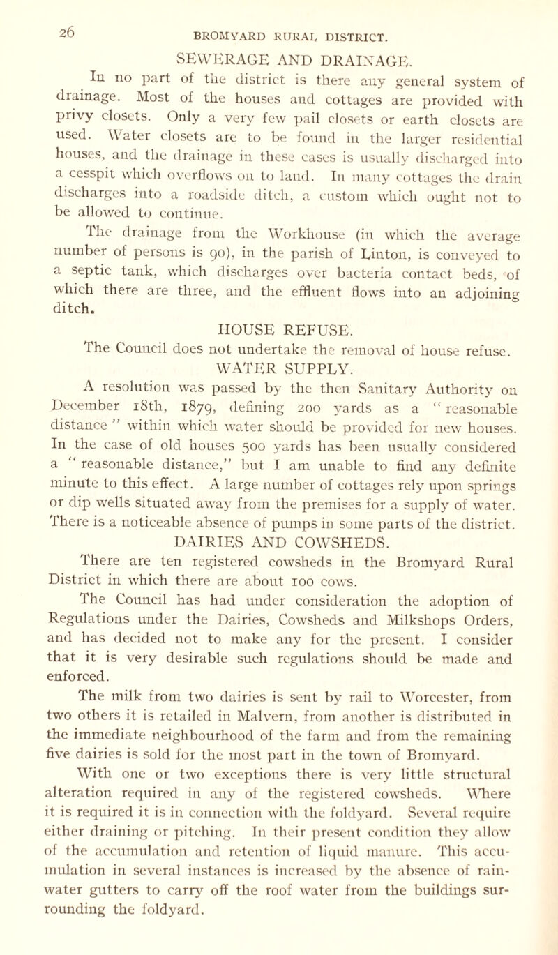 SEWERAGE AND DRAINAGE. Iu no part of the district is there any general system of drainage. Most of the houses and cottages are provided with privy closets. Only a very few pail closets or earth closets are used. Water closets are to be found in the larger residential houses, and the drainage in these cases is usually discharged into a cesspit which overflows on to land. In many cottages the drain discharges into a roadside ditch, a custom which ought not to be allowed to continue. 1 he drainage from the Workhouse (in which the average number of persons is 90), in the parish of Linton, is conveyed to a septic tank, which discharges over bacteria contact beds, of which there are three, and the effluent flows into an adioining ditch. HOUSE REFUSE. The Council does not undertake the removal of house refuse. WATER SUPPLY. A resolution was passed by the then Sanitary Authority on December 18th, 1879, defining 200 yards as a “ reasonable distance ” within which water should be provided for new houses. In the case of old houses 500 yards has been usually considered a “ reasonable distance,” but I am unable to find any definite minute to this effect. A large number of cottages rely upon springs or dip wells situated away from the premises for a supply of water. There is a noticeable absence of pumps in some parts of the district. DAIRIES AND COWSHEDS. There are ten registered cowsheds in the Bromyard Rural District in which there are about 100 cows. The Council has had under consideration the adoption of Regulations under the Dairies, Cowsheds and Milkshops Orders, and has decided not to make any for the present. I consider that it is very desirable such regulations should be made and enforced. The milk from two dairies is sent by rail to Worcester, from two others it is retailed in Malvern, from another is distributed in the immediate neighbourhood of the farm and from the remaining five dairies is sold for the most part in the town of Bromyard. With one or two exceptions there is very little structural alteration required in any of the registered cowsheds. WTiere it is required it is in connection with the foldyard. Several require either draining or pitching. In their present condition they allow of the accumulation and retention of liquid manure. This accu- mulation in several instances is increased by the absence of rain- water gutters to carry' off the roof water from the buildings sur- rounding the foldyard.