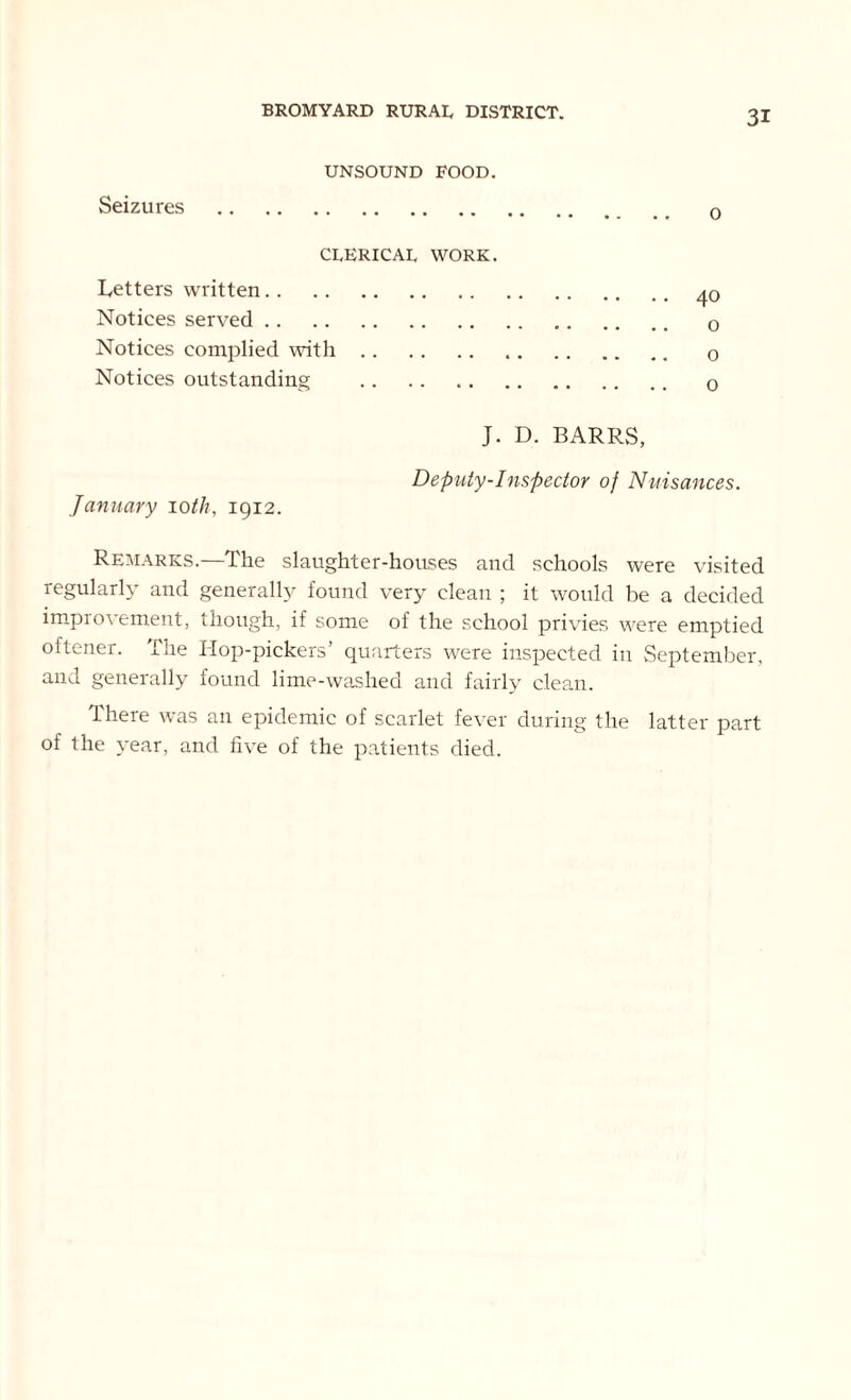 Seizures UNSOUND FOOD. o CLERICAL WORK. Letters written Notices served Notices complied with Notices outstanding J. D. BARRS, January 10th, 1912. Deputy-Inspector of Nuisances. Remarks.—The slaughter-houses and schools were visited regularly and generally found very clean ; it would be a decided improvement, though, if some of the school privies were emptied oftener. The Hop-pickers’ quarters were inspected in September, and generally found lime-washed and fairly clean. There was an epidemic of scarlet fever during the latter part of the year, and five of the patients died.