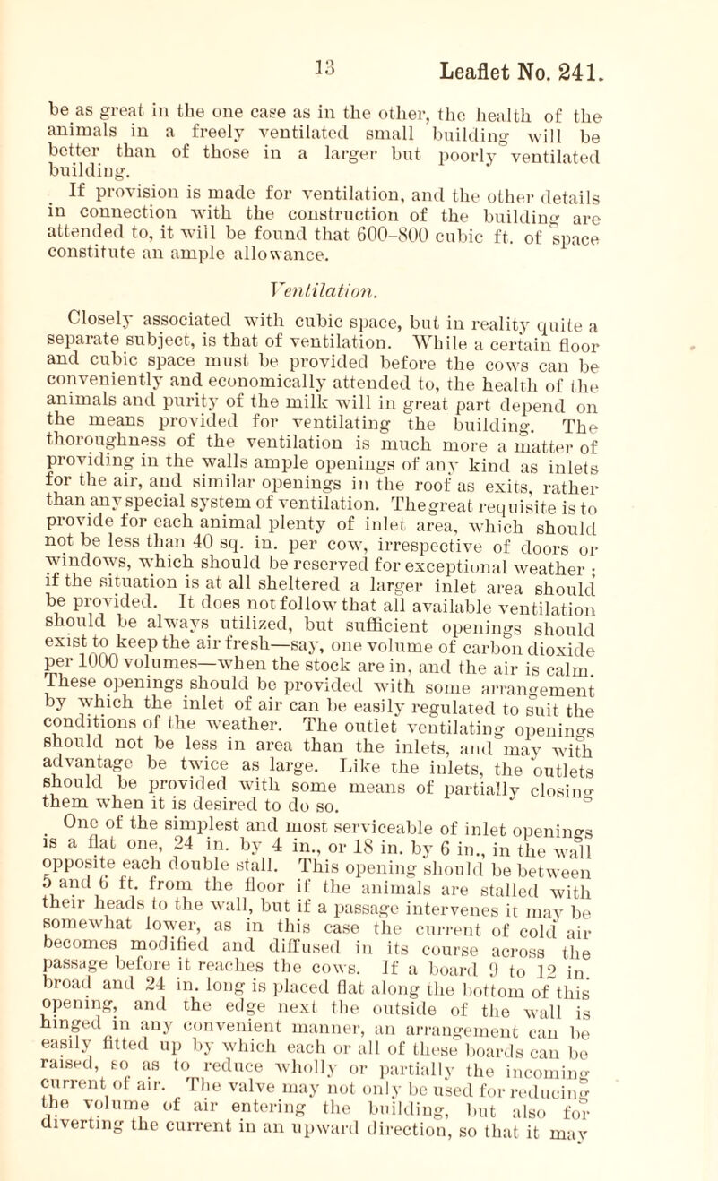 be as great in the one case as in the other, the health of the animals in a freely ventilated small building will be better than of those in a larger but poorly ventilated building. If provision is made for ventilation, and the other details in connection with the construction of the building are attended to, it will be found that 600-800 cubic ft, of space constitute an ample allowance. Ventilation. Closely associated with cubic space, but in reality quite a separate subject, is that of ventilation. While a certain floor and cubic space must be provided before the cows can be conveniently and economically attended to, the health of the animals and purity of the milk will in great part depend on the means provided for ventilating the building. The thoroughness of the ventilation is much more a matter of providing in the walls ample openings of anv kind as inlets for the air, and similar openings in the roof as exits, rather than an} special system of ventilation. Thegreat requisite is to provide for each animal plenty of inlet area, which should not be less than 40 sq. in. per cow, irrespective of doors or windows, which should be reserved for exceptional weather • if the situation is at all sheltered a larger inlet area should be provided. It does not follow that ail available ventilation should be always utilized, but sufficient openings should exist to keep the air fresh—say, one volume of carbon dioxide per 1000 volumes—when the stock are in, and the air is calm. These openings should be provided with some arrangement by which the inlet of air can be easily regulated to suit the conditions of the weather. The outlet ventilating openings should not be less in area than the inlets, and may with advantage be twice as large. Like the inlets, the outlets should be provided with some means of partially closing them when it is desired to do so. One of the simplest and most serviceable of inlet openings is a flat one, 24 in. by 4 in., or 18 in. by 6 in., in the wall opposite each double stall. This opening should be between 5 and b ft. from the floor if the animals are stalled with then heads to the wall, but if a passage intervenes it may be somewhat lower, as in this case the current of cold air becomes modified and diffused in its course across the passage before it reaches the cows. If a board 9 to 12 in. broad and 24 in. long is placed flat along the bottom of this opening, and the edge next the outside of the wall is hinged in any convenient manner, an arrangement can be easily fitted up by which each or all of these boards can be raised, so as to reduce wholly or partially the incoming current ol air. The valve may not only be used for reducing the volume of air entering the building, but also for diverting the current in an upward direction, so that it may