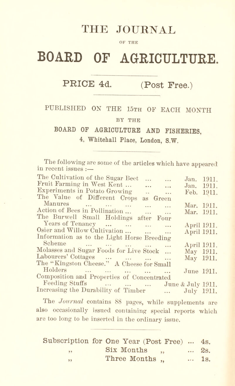 THE JOURNAL OF THE BOARD OF AGRICULTURE. PRICE 4d. (Post Free.) PUBLISHED ON THE 15th OF EACH MONTH BY THE BOARD OF AGRICULTURE AND FISHERIES, 4, Whitehall Place, London, S.W. The following are some of the articles which have appeared in recent issues :— The Cultivation of the Sugar Beet Fruit Farming in West Kent Experiments in Potato Growing I he Value of Different Crops as Green Manures Action of Bees in Pollination ... The Bur well Small Holdings after Four Years of Tenancy ... Osier and Willow Cultivation Information as to the Light Horse Breeding Scheme Molasses and Sugar Foods for Live Stock ... Labourers’ Cottages ... ... The “Kingston Cheese.” A Cheese for Small Holders Composition and Properties of Concentrated Feeding Stuffs Increasing the Durability of Timber Jan. 1911. Jan. 1911. Feb. 1911. Mar. 1911. Mar. 1911. April 1911. April 1911. April 1911. May 1911. May 1911. June 1911. June & July 1911. July 1911. The Journal contains 88 pages, while supplements are also occasionally issued containing special reports which are too long to be inserted in the ordinary issue. Subscription for One Year (Post Free) ... 4s. „ Six Months „ ... 2s. „ Three Months „ ... Is.