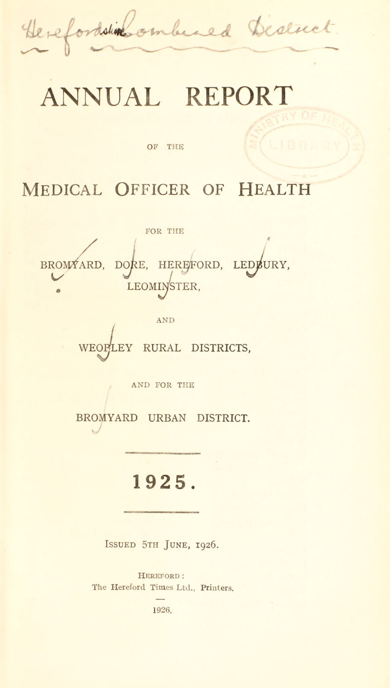 OF THE Medical Officer of Health / BROMYARD, FOR THE E, HEREFORD, LEOMINSTER, LEDBURY, WEO., V l AND EY RURAL DISTRICTS, AND FOR THE BROMYARD URBAN DISTRICT. 1925. Issued 5th June, 1926. Hereford: The Hereford Times Ltd., Printers. 1926.