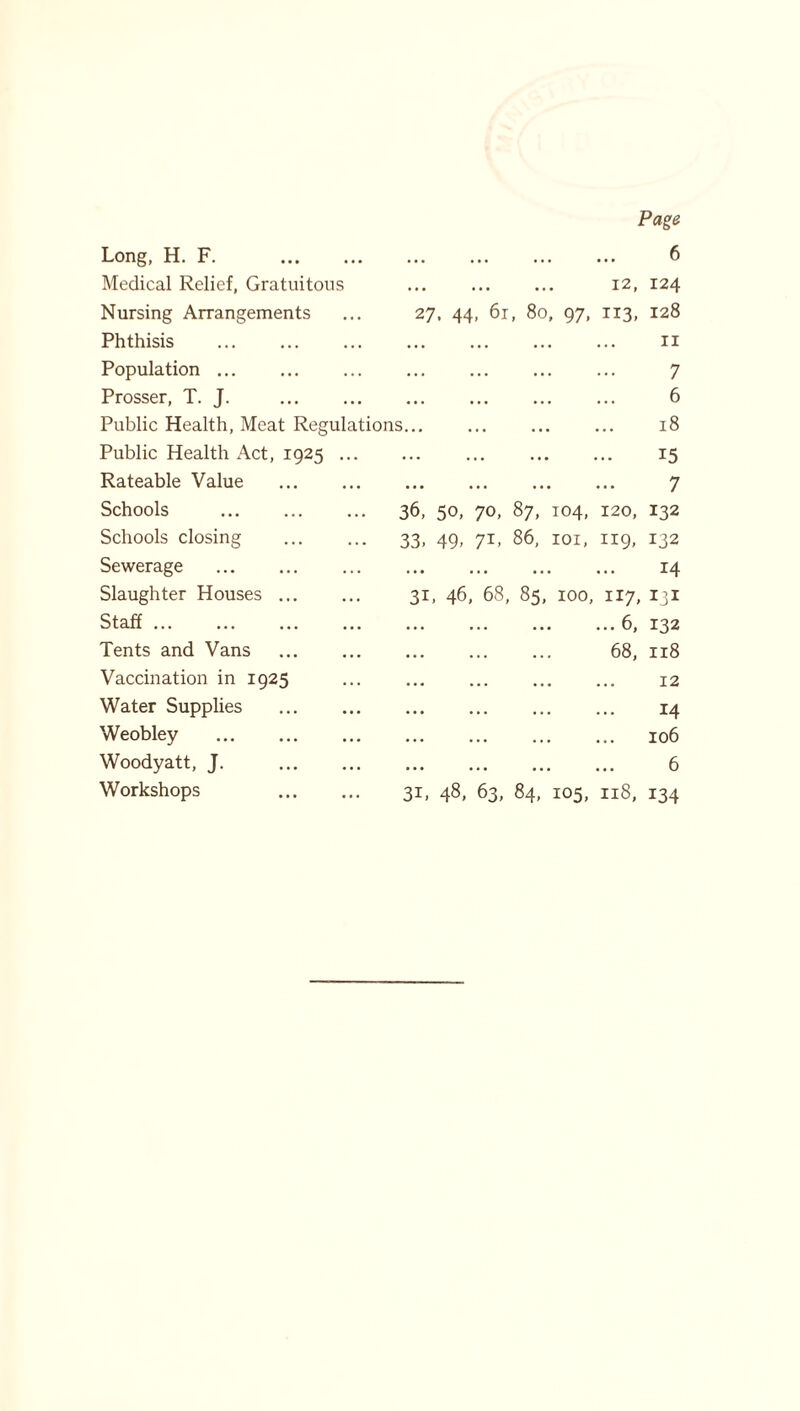 Long, H. F. Medical Relief, Gratuitous Nursing Arrangements Phthisis Population ... Prosser, T. J. Public Health, Meat Regulations... Public Health Act, 1925 Rateable Value Schools Schools closing Sewerage Slaughter Houses Staff Tents and Vans Vaccination in 1925 Water Supplies Weobley Woodyatt, J. Workshops Page 6 12, 124 27, 44, 61, 80, 97, 113, 128 n 7 6 18 15 7 120, 132 119, 132 14 31, 46, 68, 85, 100, 117, 131 ... 6, 132 68, 118 12 14 106 6 31, 48, 63, 84, 105, 118, 134 36, 50, 70, 87, 104, 33. 49- 7Z> 86> 101,