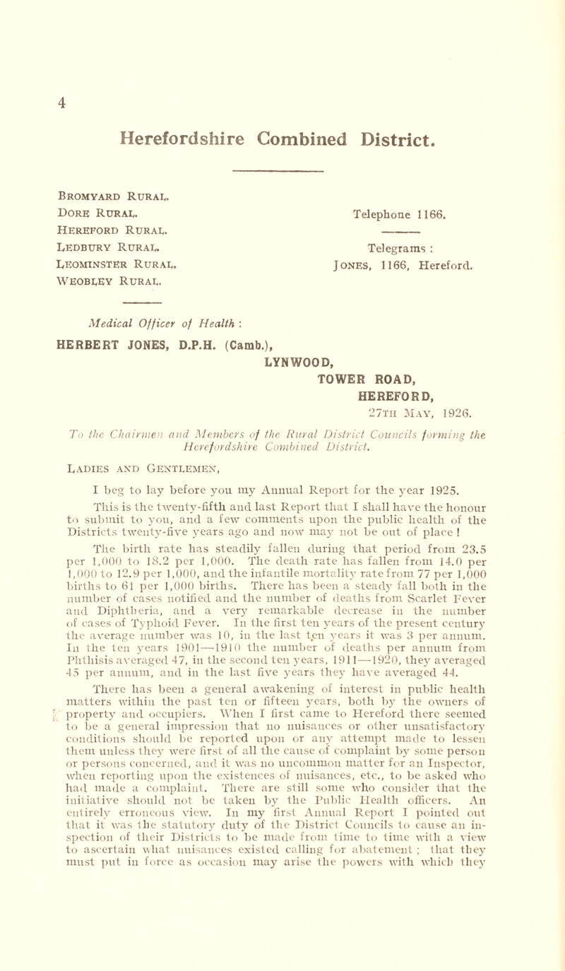 Herefordshire Combined District. Bromyard Rural. Dore Rural. Hereford Rural. Ledbury Rural. Leominster Rural. Weobley Rural. Telephone 1166. Telegrams : Jones, 1166, Hereford. Medical Officer of Health : HERBERT JONES, D.P.H. (Camb.), LYNWOOD, TOWER ROAD, HEREFORD, 27tii May, 1926. To the Chairmen and Members of the Rural District Councils forming the Herefordshire Combined District. Ladies and Gentlemen, I beg to lay before you my Annual Report for the year 1925. This is the twenty-fifth and last Report that I shall have the honour to submit to you, and a few comments upon the public health of the Districts twenty-five years ago and now may not be out of place ! The birth rate has steadily fallen during that period from 23.5 per 1,000 to 18.2 per 1,000. The death rate lias fallen from 14.0 per 1,000 to 12.9 per 1,000, and the infantile mortality rate from 77 per 1,000 births to 61 per 1,000 births. There has been a steady fall both in the number of cases notified and the number of deaths from Scarlet Fever and Diphtheria, and a very remarkable decrease in the number of cases of Typhoid Fever. In the first ten years of the present century the average number was 10, in the last t.en years it was 3 per annum. In the ten years 1901 —1910 the number of deaths per annum from Phthisis averaged 47, in the second ten years, 1911 —1920, they averaged 45 per annum, and in the last five years they have averaged 44. There has been a general awakening of interest in public health matters within the past ten or fifteen years, both by the owners of property and occupiers. When I first came to Hereford there seemed to be a general impression that no nuisances or other unsatisfactory conditions should be reported upon or any attempt made to lessen them unless they were first of all the cause of complaint by some person or persons concerned, and it was no uncommon matter for an Inspector, when reporting upon the existences of nuisances, etc., to be asked who had made a complaint. There are si ill some who consider that the initiative should not be taken by the Public Health officers. An entirely erroneous view. In my first Annual Report I pointed out that it was the statutory duty of the District Councils to cause an in- spection of their Districts to be made from time to time with a view to ascertain what nuisances existed calling for abatement; that they must put in force as occasion may arise the powers with which they