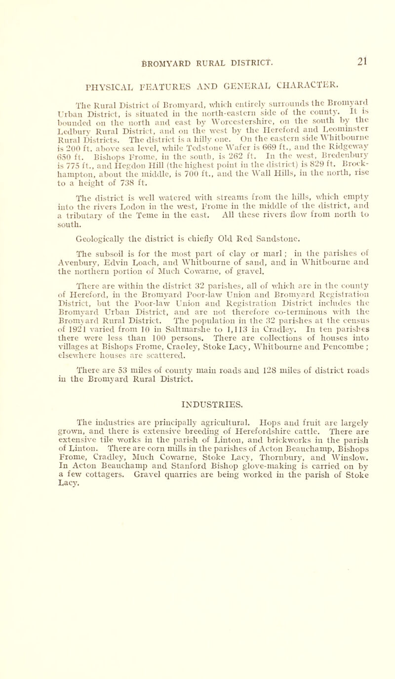 PHYSICAL FEATURES AND GENERAL CHARACTER. The Rural District of Bromyard, which entirely surrounds the Bromyard Urban District, is situated in the north-eastern side of the county. It is bounded on the north and east by Worcestershire, on the south by the Ledbury Rural District, and on the west by the Hereford and Leominster Rural Districts. The district is a hilly one. On the eastern side Whitbourne is 200 ft. above sea level, while 'Bedstone Wafer is (369 ft., and the Ridgeway 650 ft. Bishops Frome, in the south, is 262 ft. In the west, Bredenbury is 775 ft., and Hegdon Hill (the highest point in the district) is 829 ft. Brock- hampton, about the middle, is 700 ft., and the \\ all Hills, in the north, rise to a height of 738 ft. The district is well watered with streams from the hills, which empty into the rivers Lodon in the west, Frome in the middle of the district, and a tributary of the Teme in the east. All these rivers flow from north to south. Geologically the district is chiefly Old Red Sandstone. The subsoil is for the most part of clay or marl; in the parishes of Avenbury, Edvin Loach, and Whitbourne of sand, and in Whitbourne and the northern portion of Much Cowarne, of gravel. There are within the district 32 parishes, all of which are in the county of Hereford, in the Bromyard Poor-law Union and Bromyard Registration District, but the Poor-law Union and Registration District includes the Bromyard Urban District, and are not therefore co-terminous with the Bromyard Rural District. The population in the 32 parishes at the census of 1921 varied from 10 in Saltmarshe to 1,113 in Cradley. In ten parishes there were less than 100 persons. There are collections of houses into villages at Bishops Frome, Craoley, Stoke Lacy, Whitbourne and Pencombe ; elsewhere houses are scattered. There are 53 miles of county main roads and 128 miles of district roads in the Bromyard Rural District. INDUSTRIES. The industries are principally agricultural. Hops and fruit are largely grown, and there is extensive breeding of Herefordshire cattle. There are extensive tile works in the parish of Linton, and brickworks in the parish of Linton. There are corn mills in the parishes of Acton Beauchamp, Bishops Frome, Cradley, Much Cowarne, Stoke Lacy, Thornbury, and Winslow. In Acton Beauchamp and Stanford Bishop glove-making is carried on by a few cottagers. Gravel quarries are being worked in the parish of Stoke Lacy.