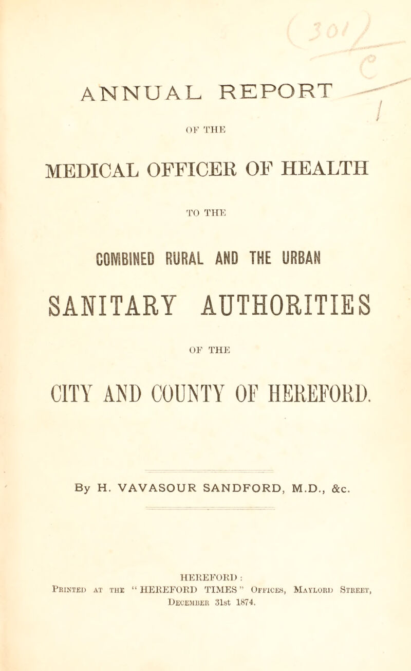 ANNUAL REPORT / OF THE MEDICAL OFFICER OF HEALTH TO THE COMBINED RURAL AND THE URBAN SANITARY AUTHORITIES OF THE CITY AND COUNTY OF HEREFORD. By H. VAVASOUR SANDFORD, M.D., &c. HEREFORD: Printed at the “HEREFORD TIMES” Offices, Maylord Street, December 31st 1874.