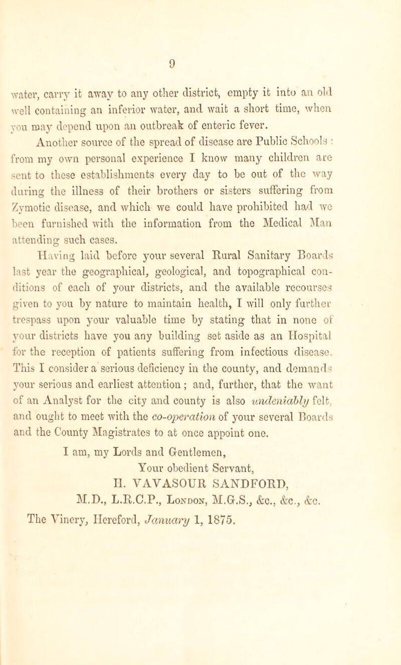 water, carry it away to any other district, empty it into an old well containing an inferior water, and wait a short time, when vou may depend upon an outbreak of enteric fever. Another source of the spread of disease are Public Schools : from my own personal experience I know many children are sent to these establishments every day to be out of the way during the illness of their brothers or sisters suffering from Zymotic disease, and which we could have prohibited had we been furnished with the information from the Medical Man attending such cases. Having laid before your several Rural Sanitary Boards last year the geographical, geological, and topographical con- ditions of each of your districts, and the available recourses given to you by nature to maintain health, I will only further trespass upon your valuable time by stating that in none of your districts have you any building set aside as an Hospital for the reception of patients suffering from infectious disease This I consider a serious deficiency in the county, and demands your serious and earliest attention; and, further, that the want of an Analyst for the city and county is also undeniably felt and ought to meet with the co-operation of your several Boards and the County Magistrates to at once appoint one. I am, my Lords and Gentlemen, Your obedient Servant, II. VAVASOUR SAND FORD, M.D., L.R.C.P., London, M.G.S., &c., &c., &c. The Vinery, Hereford, January 1, 1875.