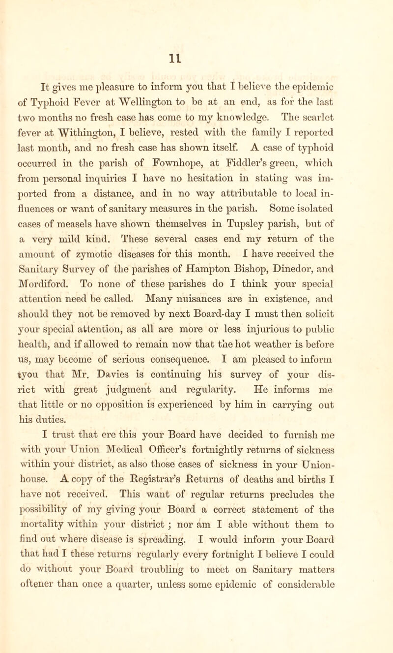 It gives me pleasure to inform you that I believe the epidemic of Typhoid Fever at Wellington to be at an end, as for the last two months no fresh case has come to my knowledge. The scarlet fever at Withington, I believe, rested with the family I reported last month, and no fresh case has shown itself. A case of typhoid occurred in the parish of Fownhope, at Fiddler’s green, which from personal inquiries I have no hesitation in stating was im- ported from a distance, and in no way attributable to local in- fluences or want of sanitary measures in the parish. Some isolated cases of measels have shown themselves in Tupsley parish, but of a very mild kind. These several cases end my return of the amount of zymotic diseases for this month. I have received the Sanitary Survey of the parishes of Hampton Bishop, Dinedor, and Mordiford. To none of these parishes do I think your special attention need be called. Many nuisances are in existence, and should they not be removed by next Board-day I must then solicit your special attention, as all are more or less injurious to public health, and if allowed to remain now that the hot weather is before us, may become of serious consequence. I am pleased to inform iyou that Mr. Davies is continuing his survey of your dis- rict with great judgment and regularity. He informs me that little or no opposition is experienced by him in carrying out his duties. I trust that ere this your Board have decided to furnish me with your Union Medical Officer’s fortnightly returns of sickness within your district, as also those cases of sickness in your Union- house. A copy of the Registrar’s Returns of deaths and births I have not received. This want of regular returns precludes the possibility of my giving your Board a correct statement of the mortality within your district ; nor am I able without them to find out where disease is spreading. I would inform your Board that had I these returns regularly every fortnight I believe I could do without your Board troubling to meet on Sanitary matters oftener than once a quarter, unless some epidemic of considerable