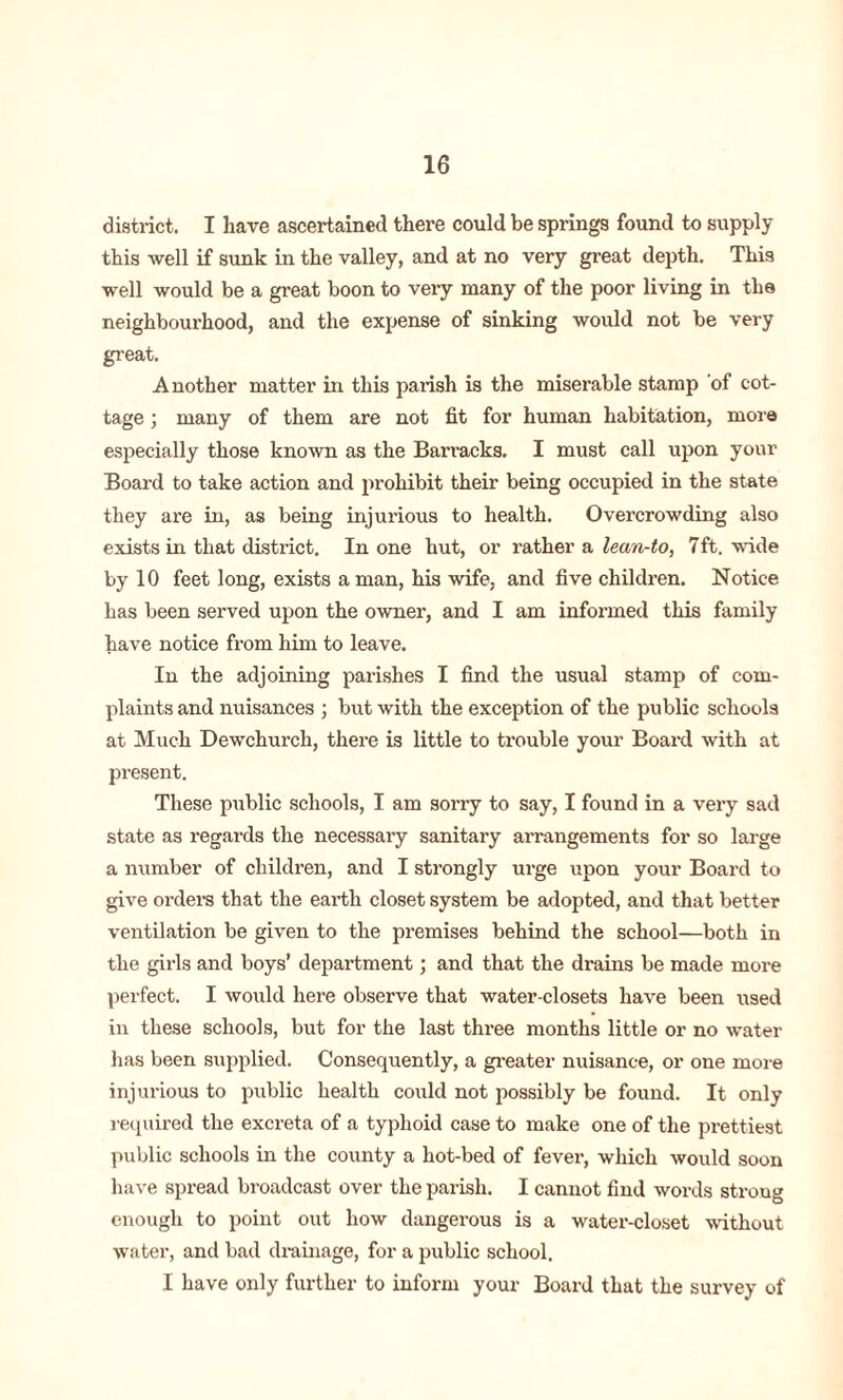 district. I have ascertained there could be springs found to supply this well if sunk in the valley, and at no very great depth. This well would be a great boon to very many of the poor living in the neighbourhood, and the expense of sinking would not be very great. Another matter in this parish is the miserable stamp of cot- tage ; many of them are not fit for human habitation, more especially those known as the Barracks. I must call upon your Board to take action and prohibit their being occupied in the state they are in, as being injurious to health. Overcrowding also exists in that district. In one hut, or rather a lean-to, 7ft. wide by 10 feet long, exists a man, his wife, and five children. Notice has been served upon the owner, and I am informed this family have notice from him to leave. In the adjoining parishes I find the usual stamp of com- plaints and nuisances ; but with the exception of the public schools at Much Dewchurch, there is little to trouble your Boai'd with at present. These public schools, I am sorry to say, I found in a very sad state as regards the necessary sanitary arrangements for so large a number of children, and I strongly urge upon your Board to give orders that the earth closet system be adopted, and that better ventilation be given to the premises behind the school—both in the girls and boys’ department; and that the drains be made more perfect. I would here observe that water-closets have been used in these schools, but for the last three months little or no water has been supplied. Consequently, a greater nuisance, or one more injurious to public health could not possibly be found. It only required the excreta of a typhoid case to make one of the prettiest public schools in the county a hot-bed of fever, which would soon have spread broadcast over the parish. I cannot find words stroug enough to point out how dangerous is a water-closet without water, and bad drainage, for a public school. I have only further to inform your Board that the survey of