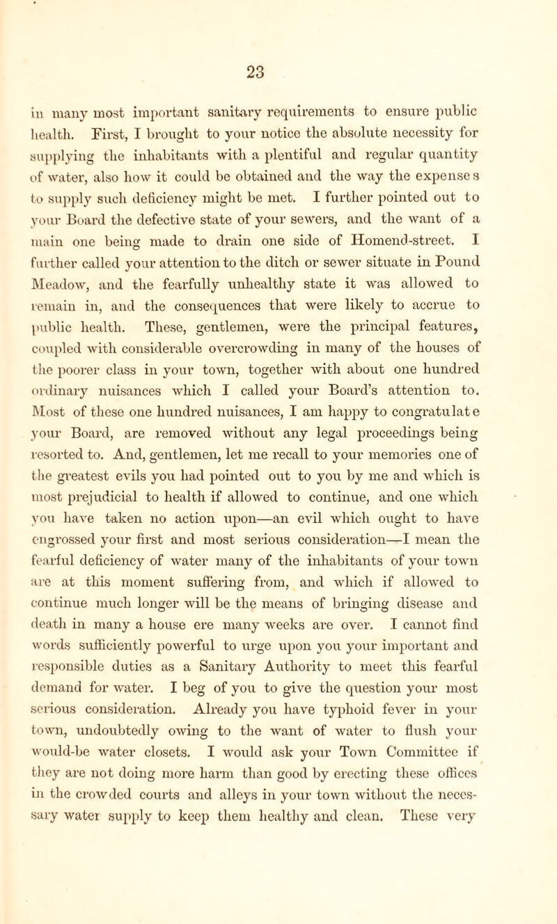 in many most important sanitary requirements to ensure public health. First, I brought to your notice the absolute necessity for supplying the inhabitants with a plentiful and regular quantity of water, also how it could be obtained and the way the expenses to supply such deficiency might be met. I further pointed out to your Board the defective state of your sewers, and the want of a main one being made to drain one side of Homend-street. I further called your attention to the ditch or sewer situate in Pound Meadow, and the fearfully unhealthy state it was allowed to remain in, and the consequences that were likely to accrue to public health. These, gentlemen, were the principal features, coupled with considerable overcrowding in many of the houses of the poorer class in your town, together with about one hundred ordinary nuisances which I called your Board’s attention to. Most of these one liundi’ed nuisances, I am happy to congratulate your Board, are removed without any legal proceedings being resorted to. And, gentlemen, let me recall to your memories one of the greatest evils you had pointed out to you by me and which is most prejudicial to health if allowed to continue, and one which you have taken no action upon—an evil which ought to have engrossed your first and most serious consideration—I mean the fearful deficiency of water many of the inhabitants of your town are at this moment suffering from, and which if allowed to continue much longer will be the means of bringing disease and death in many a house ere many weeks are over. I cannot find words sufficiently powerful to urge upon you your important and responsible duties as a Sanitary Authority to meet this fearful demand for water. I beg of you to give the question your most serious consideration. Already you have typhoid fever in your town, undoubtedly owing to the want of water to flush your would-be water closets. I would ask your Town Committee if they are not doing more harm than good by erecting these offices in the crowded courts and alleys in your town without the neces- sary water supply to keep them healthy and clean. These very
