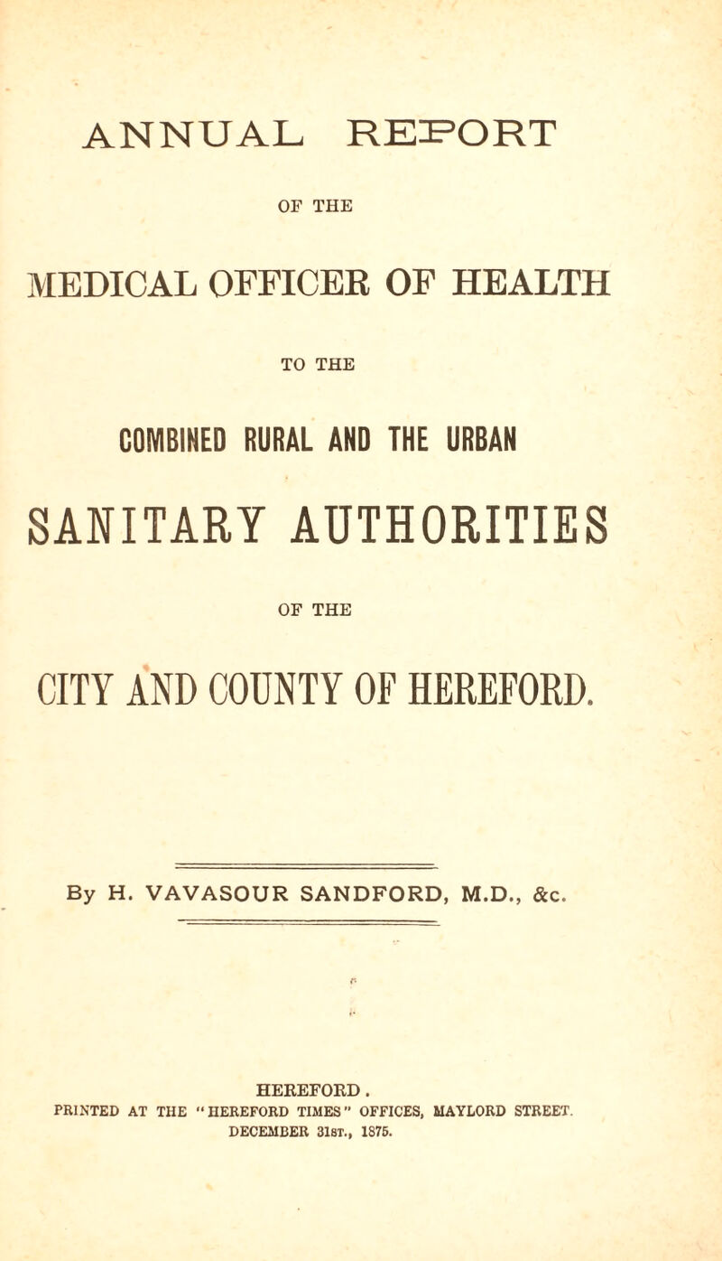 ANNUAL REPORT OF THE MEDICAL OFFICER OF HEALTH TO THE COMBINED RURAL AND THE URBAN SANITARY AUTHORITIES OF THE CITY AND COUNTY OF HEREFORD. By H. VAVASOUR SANDFORD, M.D., &c. HEREFORD. PRINTED AT THE “HEREFORD TIMES” OFFICES, MAYLORD STREET. DECEMBER 31ST., 1875.