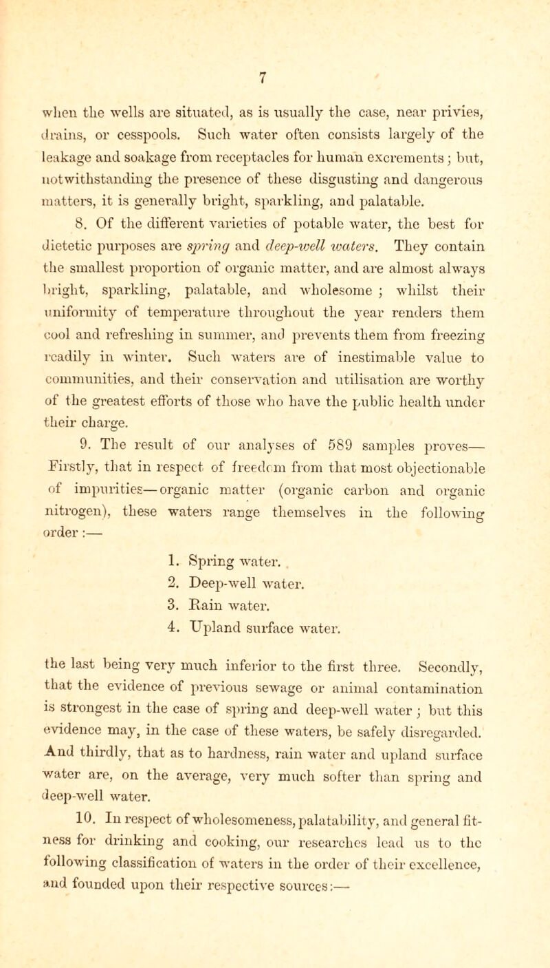 when the wells are situated, as is usually the case, near privies, drains, or cesspools. Such water often consists largely of the leakage and soakage from receptacles for human excrements; but, notwithstanding the presence of these disgusting and dangerous matters, it is generally bright, sparkling, and palatable. 8. Of the different varieties of potable water, the best for dietetic purposes are spring and cleep-ivell waters. They contain the smallest proportion of organic matter, and are almost always bright, sparkling, palatable, and wholesome ; whilst their uniformity of temperature throughout the year renders them cool and refreshing in summer, and prevents them from freezing readily in winter. Such waters are of inestimable value to communities, and their conservation and utilisation are worthy of the greatest efforts of those who have the public health under their charge. 9. The result of our analyses of 589 samples proves— Firstly, that in respect of freedom from that most objectionable of impurities—organic matter (organic carbon and organic nitrogen), these waters range themselves in the following order:— 1. Spring water. 2. Deep-well water. 3. Fain water. 4. Upland surface water. the last being very much inferior to the first three. Secondly, that the evidence of previous sewage or animal contamination is strongest in the case of spring and deep-well water; but this evidence may, in the case of these waters, be safely disregarded. And thirdly, that as to hardness, rain water and upland surface water are, on the average, very much softer than spring and deep-well water. 10. In respect of wholesomeness, palatability, and general fit- ness for drinking and cooking, our researches lead us to the following classification of waters in the order of their excellence, and founded upon their respective sources:—