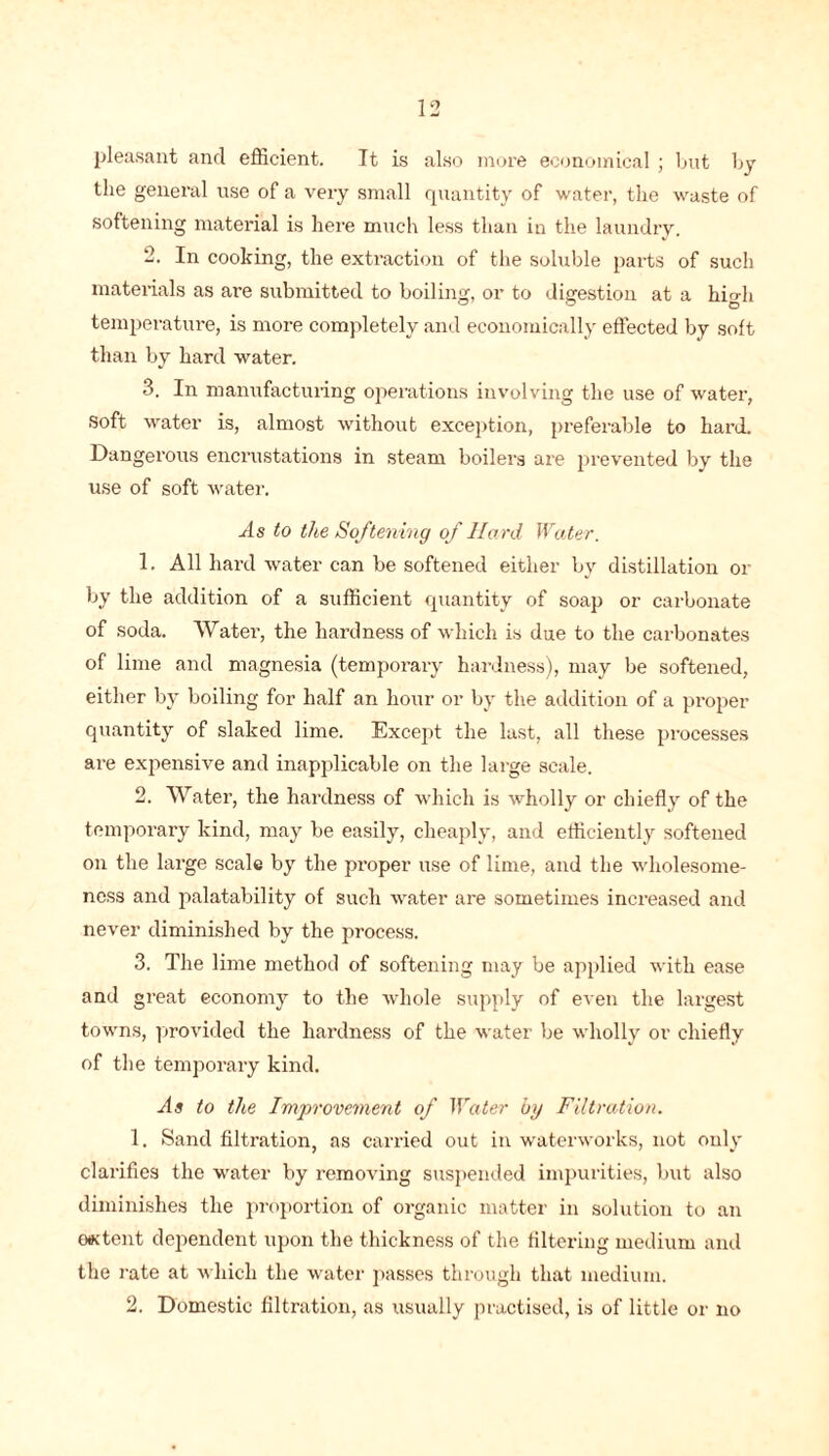 pleasant and efficient. It is also more economical ; but by the general use of a very small quantity of water, the waste of softening material is here much less than in the laundry. 2. In cooking, the extraction of the soluble parts of such materials as are submitted to boiling, or to digestion at a hio-h temperature, is more completely and economically effected by soft than by hard water. 3. In manufacturing operations involving the use of water, Soft water is, almost without exception, preferable to hard. Dangerous encrustations in steam boilers are prevented by the use of soft water. As to the Softening of Hard Water. 1. All hard water can be softened either by distillation or by the addition of a sufficient quantity of soap or carbonate of soda. Water, the hardness of which is due to the carbonates of lime and magnesia (temporary hardness), may be softened, either by boiling for half an hour or by the addition of a proper quantity of slaked lime. Except the last, all these processes are expensive and inapplicable on the large scale. 2. Water, the hardness of which is wholly or chiefly of the temporary kind, may be easily, cheaply, and efficiently softened on the large scale by the proper use of lime, and the wholesome- ness and palatability of such water are sometimes increased and never diminished by the process. 3. The lime method of softening may be applied with ease and great economy to the whole supply of even the largest towns, provided the hardness of the water be wholly or chiefly of the temporary kind. As to the Improvement of Water by Filtration. 1. Sand filtration, as carried out in waterworks, not only clarifies the water by removing suspended impurities, but also diminishes the proportion of organic matter in solution to an o*tent dependent upon the thickness of the filtering medium and the rate at which the water passes through that medium. 2. Domestic filtration, as usually practised, is of little or no