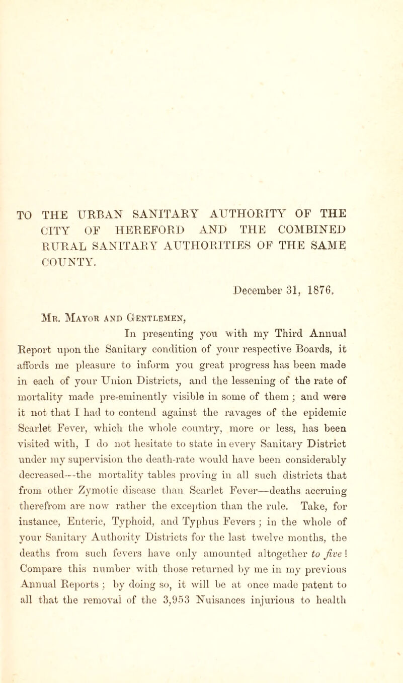 CITY OF HEREFORD AND THE COMBINED RURAL SANITARY AUTHORITIES OF THE SAME COUNTY. December 31, 1876. Mr. Mayor and Gentlemen, In presenting you with my Third Annual Report upon the Sanitary condition of your respective Boards, it affords me pleasure to inform you great progress has been made in each of your Union Districts, and the lessening of the rate of mortality made pre-eminently visible in some of them ; and were it not that I had to contend against the ravages of the epidemic Scarlet Fever, which the whole country, more or less, has been visited with, I do not hesitate to state in every Sanitary District under my supervision the death-rate would have been considerably decreased—-the mortality tables proving in all such districts that from other Zymotic disease than Scarlet Fever—deaths accruing therefrom are now rather the exception than the rule. Take, for instance, Enteric, Typhoid, and Typhus Fevers ; in the whole of your Sanitary Authority Districts for the last twelve months, the deaths from such fevers have only amounted altogether to five ! Compare this number with those returned by me in my previous Annual Reports ; by doing so, it will be at once made patent to all that the removal of the 3,9-r>3 Nuisances injurious to health