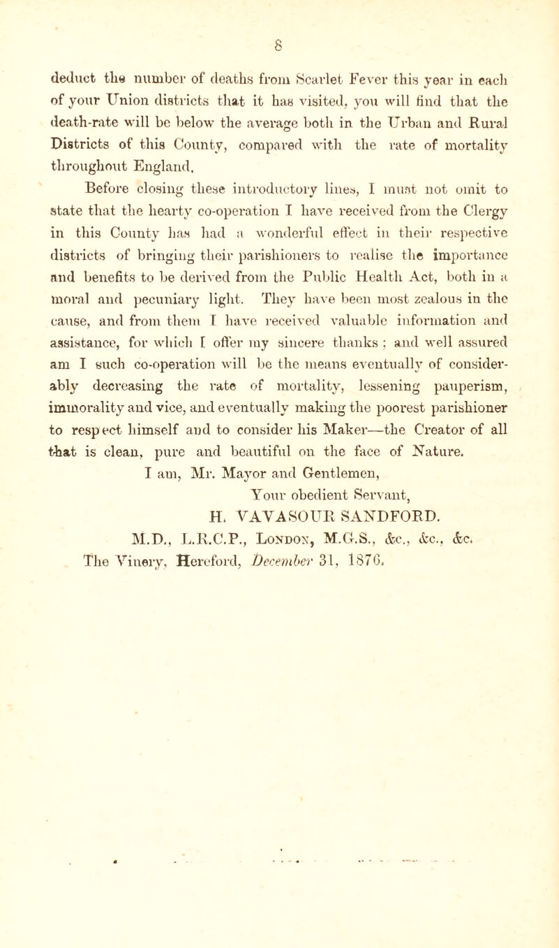 deduct the number of deaths from Scarlet Fever this year in eacli of your Union districts that it has visited, you will find that the death-rate will be below the average both in the Urban and Rural Districts of this County, compared with the rate of mortality throughout England. Before closing these introductory lines, I must not omit to state that the hearty co-operation I have received from the Clergy in this County has had a wonderful effect in their respective districts of bringing their parishioners to realise the importance and benefits to be derived from the Public Health Act, both in a moral and pecuniary light. They have been most zealous in the cause, and from them I have received valuable information and assistance, for which 1 offer my sincere thanks; and well assured am I such co-operation will be the means eventually of consider- ably decreasing the rate of mortality, lessening pauperism, immorality and vice, and eventually making the poorest parishioner to respect himself and to consider his Maker—the Creator of all that is clean, pure and beautiful on the face of Nature. I am, Mr. Mayor and Gentlemen, Your obedient Servant, H. VAVASOUR SANDFORD. M.D., L.R.C.P., London, M.G.S., &c., &c., <5tc. The Vinery, Hereford, December 31, 187G.