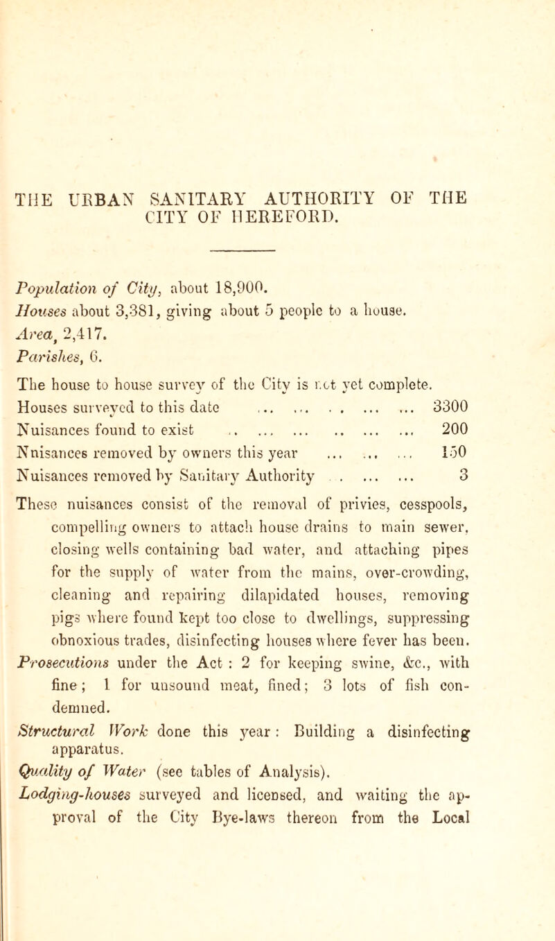 THE UEBAN SANITARY AUTHORITY OF THE CITY OF HEREFORD. Population of City, about 18,900. Houses about 3,381, giving about 5 people to a house. Area, 2,417. Parishes, 6. The house to house survey of the City is r.ct yet complete. Houses surveyed to this date 3300 Nuisances found to exist 200 Nnisances removed by owners this year ... 150 Nuisances removed by Sanitary Authority 3 These nuisances consist of the removal of privies, cesspools, compelling owners to attach house drains to main sewer, closing wells containing bad water, and attaching pipes for the supply of water from the mains, over-crowding, cleaning and repairing dilapidated houses, removing pigs where found kept too close to dwellings, suppressing obnoxious trades, disinfecting houses where fever has been. Prosecutions under the Act : 2 for keeping swine, &c., with fine; 1 for unsound meat, fined; 3 lots of fish con- demned. Structural Work done this year: Building a disinfecting apparatus. Quality of Water (see tables of Analysis). Lodging-houses surveyed and licensed, and waiting the ap- proval of the City Bye-laws thereon from the Local