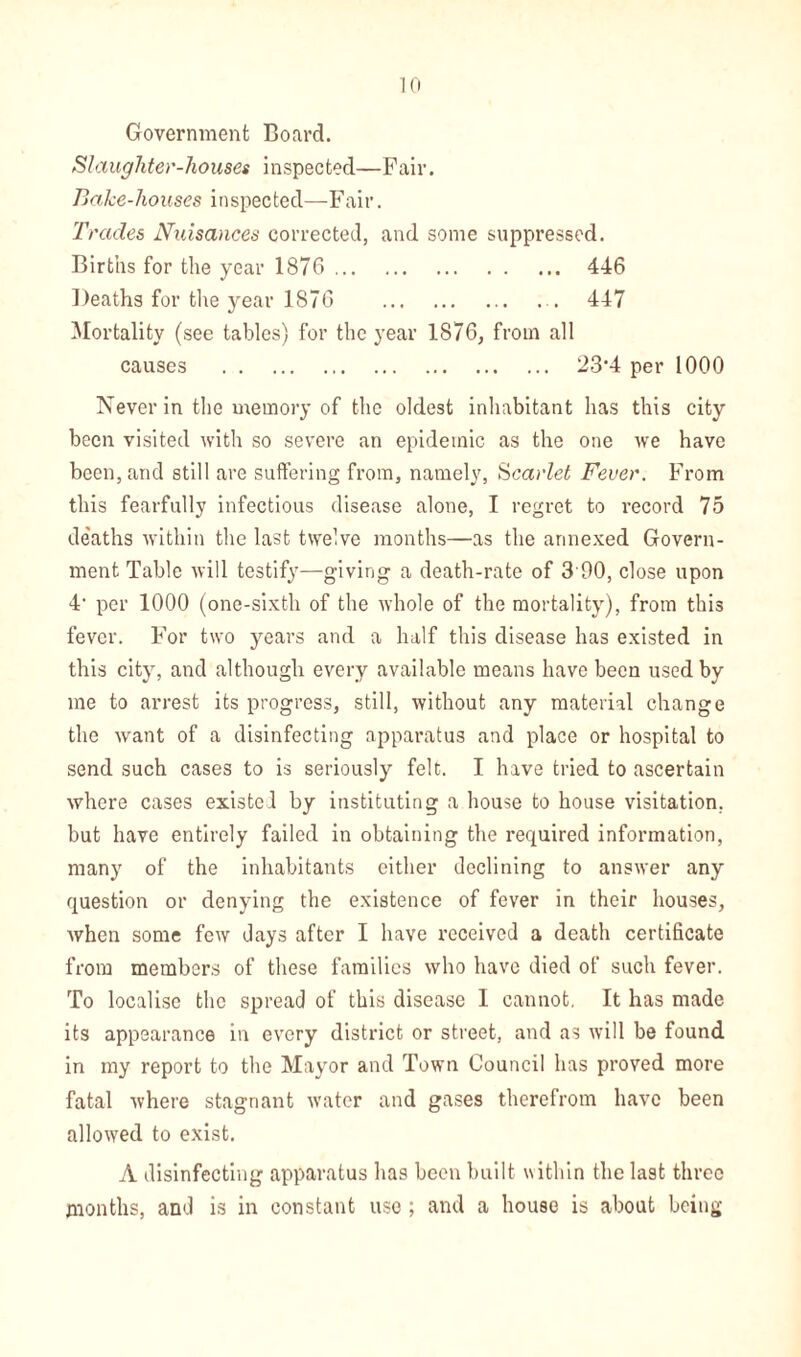 Government Board. Slaughter-houses inspected—Fair. Bake-houses inspected—Fair. Trades Nuisances corrected, and some suppressed. Births for the year 1876 446 Deaths for the year 1876 .. 447 Mortality (see tables) for the year 1876, from all causes 23-4 per 1000 Never in the memory of the oldest inhabitant has this city been visited with so severe an epidemic as the one we have been, and still are suffering from, namely, Scarlet Fever. From this fearfully infectious disease alone, I regret to record 75 de'aths within the last twelve months—as the annexed Govern- ment Table will testify—giving a death-rate of 3 00, close upon 4- per 1000 (one-sixth of the whole of the mortality), from this fever. For two years and a half this disease has existed in this city, and although every available means have been used by me to arrest its progress, still, without any material change the want of a disinfecting apparatus and place or hospital to send such cases to is seriously felt. I have tried to ascertain where cases existed by instituting a house to house visitation, but have entirely failed in obtaining the required information, many of the inhabitants either declining to answer any question or denying the existence of fever in their houses, when some few days after I have received a death certificate from members of these families who have died of such fever. To localise the spread of this disease I cannot. It has made its appearance in every district or street, and as will be found in my report to the Mayor and Town Council has proved more fatal where stagnant water and gases therefrom have been allowed to exist. A disinfecting apparatus lias been built within the last three months, and is in constant use ; and a house is about being