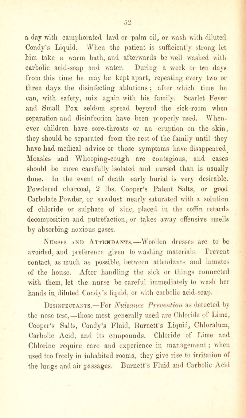 a clay with camphorated lard or palm oil, or wash with diluted Condy’s Liquid. When the patient is sufficiently strong let him take a warm bath, and afterwards be well washed with carbolic acid-soap and water. During a week or ten days from this time he may be kept apart, repeating every two or three days the disinfecting ablutions ; after which time he can, with safety, mix again with his family. (Scarlet Fever and Small Pox seldom spread beyond the sick-room when separation and disinfection have been properly used. When- ever children have sore-throats or an eruption on the skin, they should be separated from the rest of the family until they have liacl medical advice or those symptoms have disappeared Measles and Whooping-cough are contagious, and cases should be more carefully isolated and nursed than is usually done. In the event of death early burial is very desirable. Powdered charcoal, 2 lbs. Cooper’s Patent Salts, or good Carbolate Powder, or sawdust nearly saturated with a solution of chloride or sulphate of zinc, placed in the coffin retards decomposition and putrefaction, or takes away offensive smells by absorbing noxious gases. Nurses and Attendants.—Woollen dresses are to be avoided, and preference given to washing materials. Prevent contact, as much as possible, between attendants and inmates of the house. After handling the sick or things connected with them, let the nurse be careful immediately to wash her hands in diluted Condy’s liquid, or with carbolic acid-soap. Disinfectants.—For Nuisance Prevention as detected by the nose test,—those most generally used are Chloride of Lime, Cooper’s Salts, Condy’s Fluid, Burnett’s Liquid, Chloralum, Carbolic Acid, and its compounds. Chloride of Lime and Chlorine require care and experience in management; when used too freely in inhabited rooms, they give rise to irritation of the lungs and air passages. Burnett’s Fluid and Carbolic Acid