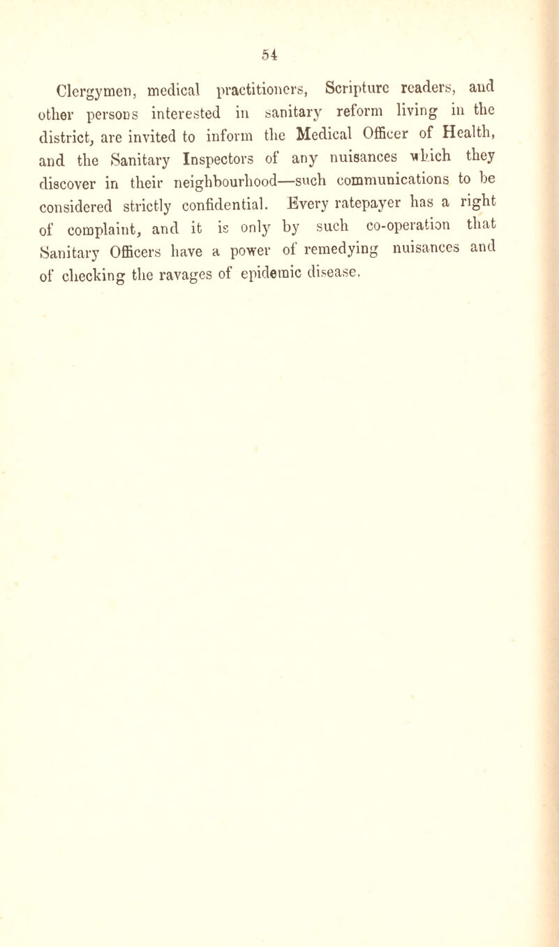 Clergymen, medical practitioners, Scripture readers, and other persons interested in sanitary reform living in the district, are invited to inform the Medical Officer of Health, and the Sanitary Inspectors of any nuisances ’which they discover in their neighbourhood—such communications to be considered strictly confidential. Every ratepayer has a right of complaint, and it is only by such co-operation that Sanitary Officers have a power of remedying nuisances and of checking the ravages of epidemic disease.