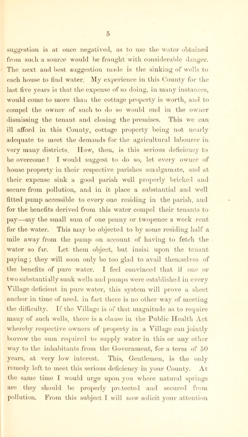 suggestion is at once negatived, as to use the water obtained from such a source would be fraught with considerable danger. The next and best suggestion made is the sinking of wells to each house to find water. My experience in this County for the last five years is that the expense of so doing, in many instances, would come to more than the cottage property is worth, and to compel the owner of such to do so would end in the owner dismissing the tenant and closing the premises. This we can ill afford in this County, cottage property being not nearly adequate to meet the demands for the ag.iicultural labourer in very many districts. How, then, is this serious deficiency to be overcome 1 I would suggest to do so, let every owner of house property in their respective parishes amalgamate, and at their expense sink a good parish well properly bricked and secure from pollution, and in it place a substantial and well fitted pump accessible to every one residing in the parish, and for the benefits derived from this water compel their tenants to pay—say the small sum of one penny or twopence a week rent for the water. This may be objected to by some residing half a mile away from the pump on account of having to fetch the water so far. Let them object, but insist upon the tenant paying; they will soon only be too glad to avail themselves of the benefits of pure water. I feel convinced that if one or two substantially sunk wells and pumps were established in every Village deficient in pure water, this system will prove a sheet anchor in time of need, in fact there is no other way of meeting the difficulty. If the Village is of that magnitude as to require many of such wells, there is a clause in the Public Health Act whereby respective owners of property in a Village can jointly borrow the sum required to supply water in this or any other way to the inhabitants from the Government, for a term of 50 years, at very low interest. This, Gentlemen, is the only remedy left to meet this serious deficiency in your County. At the same time I would urge upon you where natural springs ai’e they should be properly protected and secured from pollution. From this subject I will now solicit your attention