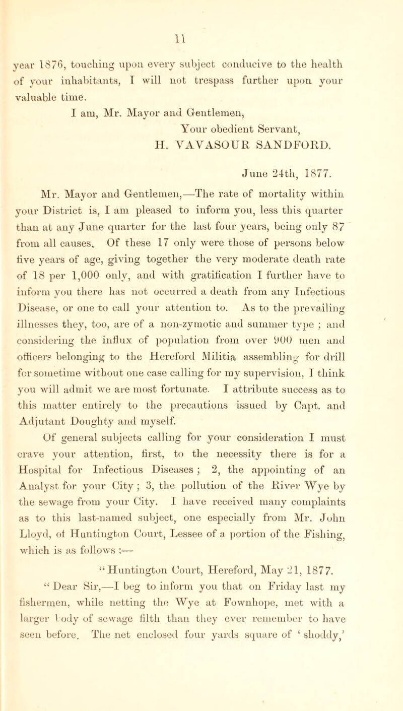 year 1876, touching upon every subject conducive to the health of your inhabitants, T will not trespass further upon your valuable time. I am, Mr. Mayor and Gentlemen, Your obedient Servant, H. VAVASOUR SANDFORD. June 24th, 1877. Mr. Mayor and Gentlemen,—The rate of mortality within your District is, I am pleased to inform you, less this quarter than at any June quarter for the last four years, being only 87 from all causes. Of these 17 only were those of persons below live years of age, giving together the very moderate death rate of 18 per 1,000 only, and with gratification I further have to inform you there has not occurred a death from any Infectious Disease, or one to call your attention to. As to the prevailing illnesses they, too, are of a non-zymotic and summer type ; and considering the influx of population from over 000 men and officers belonging to the Hereford Militia assembling for drill for sometime without one case calling for my supervision, I think you will admit we are most fortunate. I attribute success as to this matter entirely to the precautions issued by Capt. and Adjutant Doughty and myself. Of general subjects calling for your consideration I must crave your attention, first, to the necessity there is for a Hospital for Infectious Diseases ; 2, the appointing of an Analyst for your City; 3, the pollution of the River Wye by the sewage from your City. I have received many complaints as to this last-named subject, one especially from Mr. John Lloyd, of Huntington Court, Lessee of a portion of the Fishing, which is as follows :— “Huntington Court, Hereford, May 21, 1877. “ Dear Sir,—I beg to inform you that on Friday last my fishermen, while netting the Wye at Fownhope, met with a larger body of sewage filth than they ever remember to have seen before. The net enclosed four yards square of ‘ shoddy,’